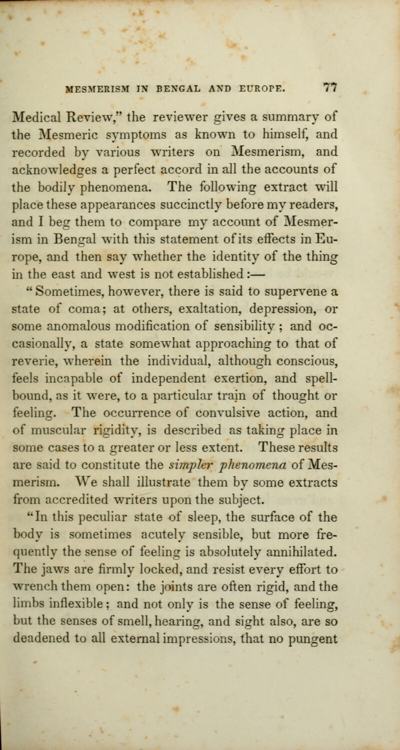 Medical Review, the reviewer gives a summary of the Mesmeric symptoms as known to himself, and recorded by various writers on Mesmerism, and acknowledges a perfect accord in all the accounts of the bodily phenomena. The following extract will place these appearances succinctly before my readers, and I beg them to compare my account of Mesmer- ism in Bengal with this statement of its effects in Eu- rope, and then say whether the identity of the thing in the east and west is not established:—  Sometimes, however, there is said to supervene a state of coma; at others, exaltation, depression, or some anomalous modification of sensibility ; and oc- casionally, a state somewhat approaching to that of reverie, wherein the individual, although conscious, feels incapable of independent exertion, and spell- bound, as it were, to a particular tram of thought or feeling. The occurrence of convulsive action, and of muscular rigidity, is described as taking place in some cases to a greater or less extent. These results are said to constitute the simpler phenomena of Mes- merism. We shall illustrate them by some extracts from accredited writers upon the subject. In this peculiar state of sleep, the surface of the body is sometimes acutely sensible, but more fre- quently the sense of feeling is absolutely annihilated. The jaws are firmly locked, and resist every effort to wrench them open: the joints are often rigid, and the limbs inflexible; and not only is the sense of feeling, but the senses of smell, hearing, and sight also, are so deadened to all external impressions, that no pungent