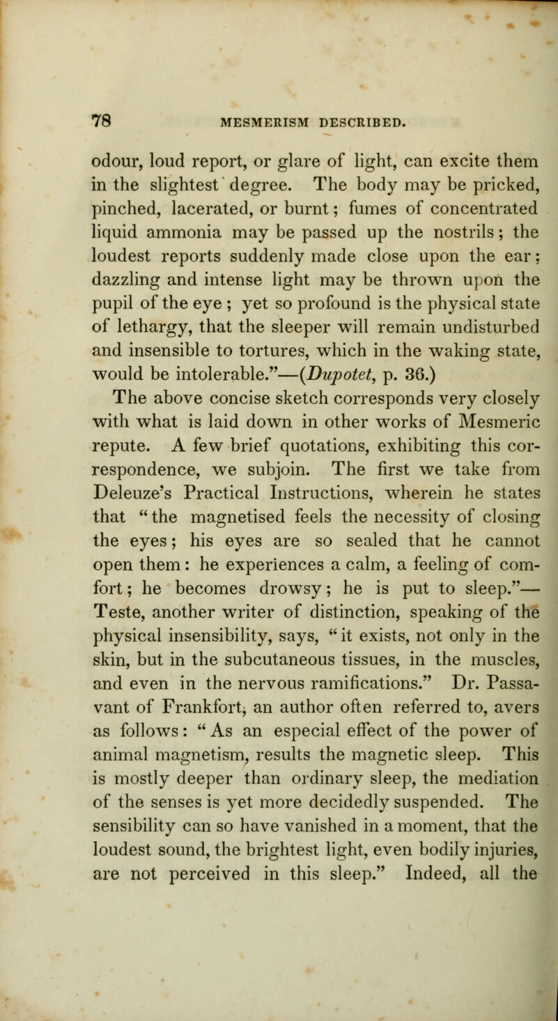 odour, loud report, or glare of light, can excite them in the slightest degree. The body may be pricked, pinched, lacerated, or burnt; fumes of concentrated liquid ammonia may be passed up the nostrils; the loudest reports suddenly made close upon the ear; dazzling and intense light may be thrown upon the pupil of the eye ; yet so profound is the physical state of lethargy, that the sleeper will remain undisturbed and insensible to tortures, which in the waking state, would be intolerable.—(Dupotet, p. 36.) The above concise sketch corresponds very closely with what is laid down in other works of Mesmeric repute. A few brief quotations, exhibiting this cor- respondence, we subjoin. The first we take from Deleuze's Practical Instructions, wherein he states that  the magnetised feels the necessity of closing the eyes; his eyes are so sealed that he cannot open them : he experiences a calm, a feeling of com- fort; he becomes drowsy; he is put to sleep.— Teste, another writer of distinction, speaking of the physical insensibility, says,  it exists, not only in the skin, but in the subcutaneous tissues, in the muscles, and even in the nervous ramifications. Dr. Passa- vant of Frankfort, an author often referred to, avers as follows:  As an especial effect of the power of animal magnetism, results the magnetic sleep. This is mostly deeper than ordinary sleep, the mediation of the senses is yet more decidedly suspended. The sensibility can so have vanished in a moment, that the loudest sound, the brightest light, even bodily injuries, are not perceived in this sleep. Indeed, all the