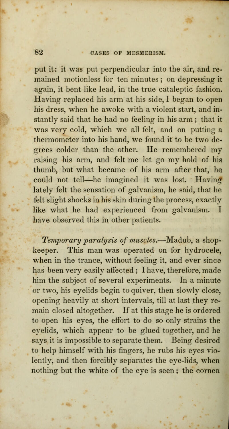 put it: it was put perpendicular into the air, and re- mained motionless for ten minutes ; on depressing it again, it bent like lead, in the true cataleptic fashion. Having replaced his arm at his side, I began to open his dress, when he awoke with a violent start, and in- stantly said that he had no feeling in his arm; that it was very cold, which we all felt, and on putting a thermometer into his hand, we found it to be two de- grees colder than the other. He remembered my raising his arm, and felt me let go my hold of his thumb, but what became of his arm after that, he could not tell—he imagined it was lost. Having lately felt the sensation of galvanism, he said, that he felt slight shocks in his skin during the process, exactly like what he had experienced from galvanism. I have observed this in other patients. Temporary paralysis of muscles.—Madub, a shop- keeper. This man was operated on for hydrocele, when in the trance, without feeling it, and ever since has been very easily affected ; I have, therefore, made him the subject of several experiments. In a minute or two, his eyelids begin to quiver, then slowly close, opening heavily at short intervals, till at last they re- main closed altogether. If at this stage he is ordered to open his eyes, the effort to do so only strains the eyelids, which appear to be glued together, and he says it is impossible to separate them. Being desired to help himself with his fingers, he rubs his eyes vio- lently, and then forcibly separates the eye-lids, when nothing but the white of the eye is seen; the cornea