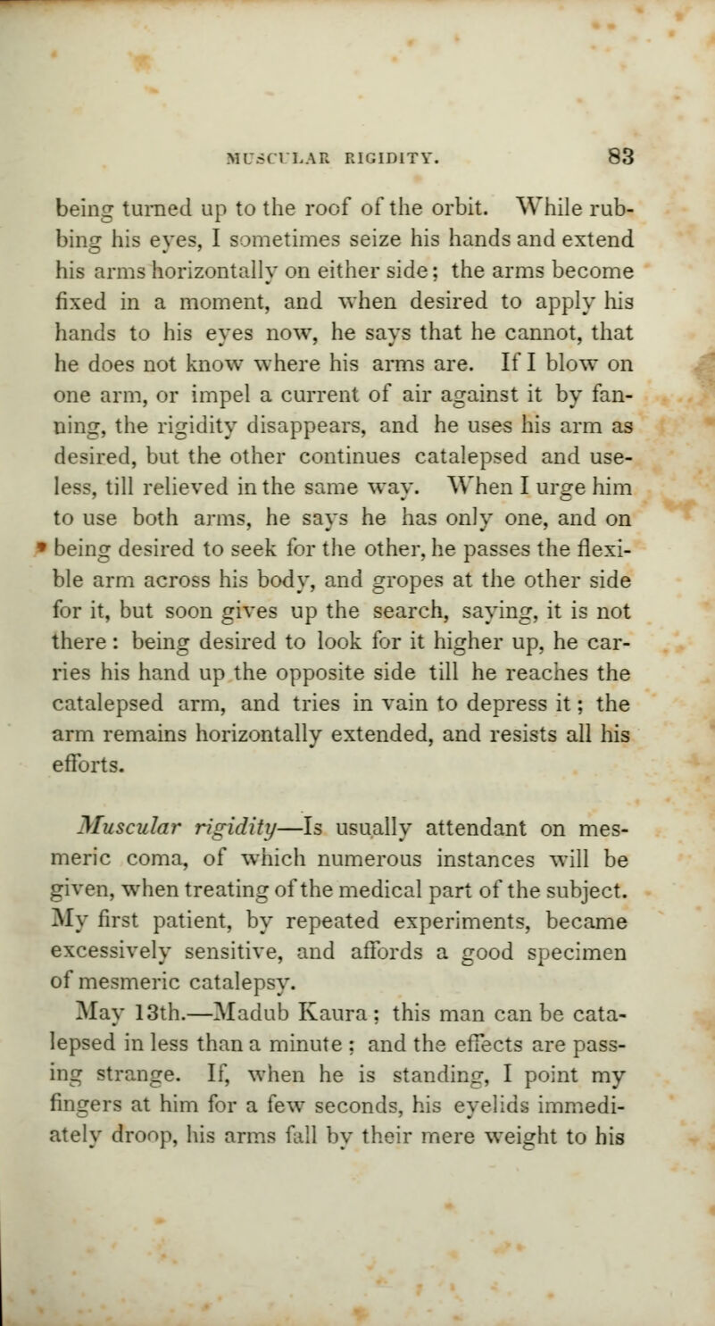 being turned up to the roof of the orbit. While rub- bins: his eves, I sometimes seize his hands and extend his arms horizontally on either side; the arms become fixed in a moment, and when desired to apply his hands to his eyes now, he says that he cannot, that he does not know where his arms are. If I blow on one arm, or impel a current of air against it by fan- ning, the rigidity disappears, and he uses his arm as desired, but the other continues catalepsed and use- less, till relieved in the same way. When I urge him to use both arms, he says he has only one, and on l being desired to seek for the other, he passes the flexi- ble arm across his body, and gropes at the other side for it, but soon gives up the search, saying, it is not there: being desired to look for it higher up, he car- ries his hand up the opposite side till he reaches the catalepsed arm, and tries in vain to depress it; the arm remains horizontally extended, and resists all his efforts. Muscular rigidity—Is usually attendant on mes- meric coma, of which numerous instances will be given, when treating of the medical part of the subject. My first patient, by repeated experiments, became excessively sensitive, and affords a good specimen of mesmeric catalepsy. May 13th.—Madub Kaura ; this man can be cata- lepsed in less than a minute ; and the effects are pass- ing strange. If, when he is standing, I point my fingers at him for a few seconds, his eyelids immedi- ately droop, his arms fall by their mere weight to his