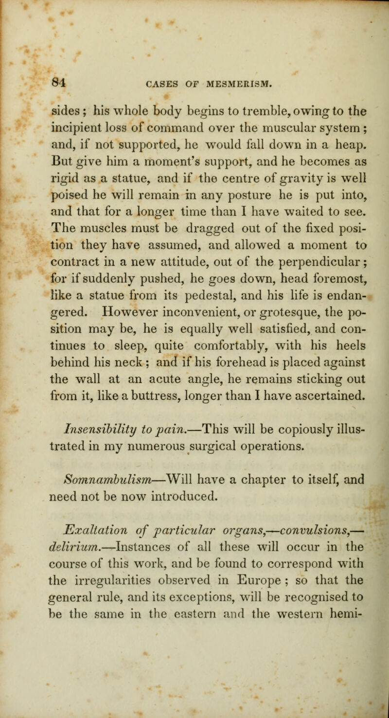 sides ; his whole body begins to tremble, owing to the incipient loss of command over the muscular system ; and, if not supported, he would fall down in a heap. But give him a moment's support, and he becomes as rigid as a statue, and if the centre of gravity is well poised he will remain in any posture he is put into, and that for a longer time than I have waited to see. The muscles must be dragged out of the fixed posi- tion they have assumed, and allowed a moment to contract in a new attitude, out of the perpendicular; for if suddenly pushed, he goes down, head foremost, like a statue from its pedestal, and his life is endan- gered. However inconvenient, or grotesque, the po- sition may be, he is equally well satisfied, and con- tinues to sleep, quite comfortably, with his heels behind his neck; and if his forehead is placed against the wall at an acute angle, he remains sticking out from it, like a buttress, longer than I have ascertained. Insensibility to pain.—This will be copiously illus- trated in my numerous surgical operations. Somnambulism—Will have a chapter to itself, and need not be now introduced. Exaltation of particular organs,—convulsions,— delirium.—Instances of all these will occur in the course of this work, and be found to correspond with the irregularities observed in Europe ; so that the general rule, and its exceptions, will be recognised to be the same in the eastern and the western hemi-