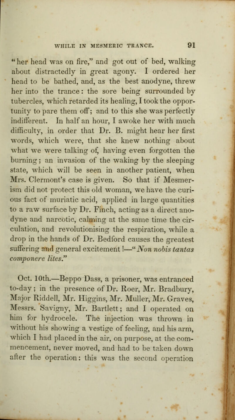■ her head was on fire, and got out of bed, walking about distractedly in great agony. I ordered her head to be bathed, and, as the best anodyne, threw her into the trance: the sore being surrounded by tubercles, which retarded its healing, I took the oppor- tunity to pare them off; and to this she was perfectly indifferent. In half an hour, I awoke her writh much difficulty, in order that Dr. B. might hear her first words, which were, that she knew nothing about what we were talking of, having even forgotten the burning; an invasion of the waking by the sleeping state, wThich will be seen in another patient, when Mrs. Clermont's case is given. So that if Mesmer- ism did not protect this old woman, we have the curi- ous fact of muriatic acid, applied in large quantities to a raw surface by Dr. Finch, acting as a direct ano- dyne and narcotic, calming at the same time the cir- culation, and revolutionising the respiration, while a drop in the hands of Dr. Bedford causes the greatest suffering and general excitement!— Non nobis tantas componere lites. Oct. 10th.—Beppo Dass, a prisoner, was entranced to-day; in the presence of Dr. Roer, Mr. Bradbury, Major Riddell, Mr. Higgins, Mr. Muller, Mr. Graves, Messrs. Savigny, Mr. Bartlett; and I operated on him for hydrocele. The injection was thrown in without his showing a vestige of feeling, and his arm, which I had placed in the air, on purpose, at the com- mencement, never moved, and had to be taken down after the operation: this was the second operation