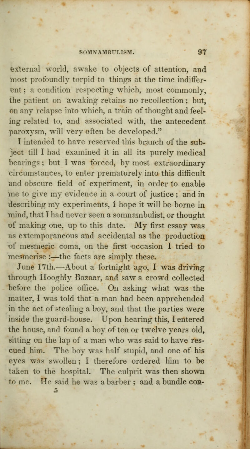 external world, awake to objects of attention, and most profoundly torpid to things at the time indiffer- ent ; a condition respecting which, most commonly, the patient on awaking retains no recollection; but, on any relapse into which, a train of thought and feel- ing related to, and associated with, the antecedent paroxysm, will very often be developed. I intended to have reserved this branch of the sub- ject till I had examined it in all its purely medical bearings; but I was forced, by most extraordinary circumstances, to enter prematurely into this difficult and obscure field of experiment, in order to enable me to give my evidence in a court of justice ; and in describing my experiments, I hope it will be borne in mind, that I had never seen a somnambulist, or thought of making one, up to this date. My first essay was as extemporaneous and accidental as the production of mesmeric coma, on the first occasion I tried to mesmerise :—the facts are simply these. June 17th.—About a fortnight ago, I was driving through Hooghiy Bazaar, and saw a crowd collected before the police office. On asking what was the matter, I was told that a man had been apprehended in the act of stealing a boy, and that the parties were inside the guard-house. Upon hearing this, I entered the house, and found a boy of ten or twelve years old, sitting on the lap of a man who was said to have res- cued him. The boy was half stupid, and one of his eyes was swollen; I therefore ordered him to be taken to the hospital. The culprit was then shown to me. He said he was a barber ; and a bundle con-