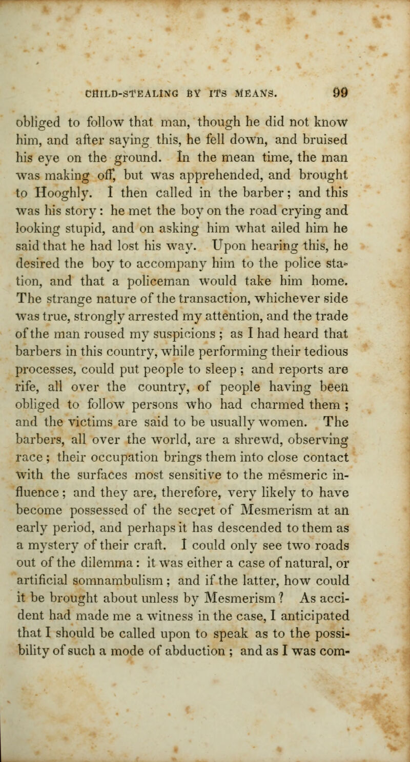 obliged to follow that man, though he did not know him, and after saying this, he fell down, and bruised his eye on the ground. In the mean time, the man was making off, but was apprehended, and brought to Hooghly. I then called in the barber; and this was his story : he met the boy on the road crying and looking stupid, and on asking him what ailed him he said that he had lost his way. Upon hearing this, he desired the boy to accompany him to the police sta* tion, and that a policeman would take him home. The strange nature of the transaction, whichever side was true, strongly arrested my attention, and the trade of the man roused my suspicions ; as I had heard that barbers in this country, while performing their tedious processes, could put people to sleep : and reports are rife, all over the country, of people having been obliged to follow persons who had charmed them ; and the victims are said to be usually women. The barbers, all over the world, are a shrewd, observing race ; their occupation brings them into close contact with the surfaces most sensitive to the mesmeric in- fluence ; and they are, therefore, very likely to have become possessed of the secret of Mesmerism at an early period, and perhaps it has descended to them as a mystery of their craft. I could only see two roads out of the dilemma: it was either a case of natural, or artificial somnambulism; and if the latter, how could it be brought about unless by Mesmerism ? As acci- dent had made me a witness in the case, I anticipated that I should be called upon to speak as to the possi- bility of such a mode of abduction ; and as I was com-