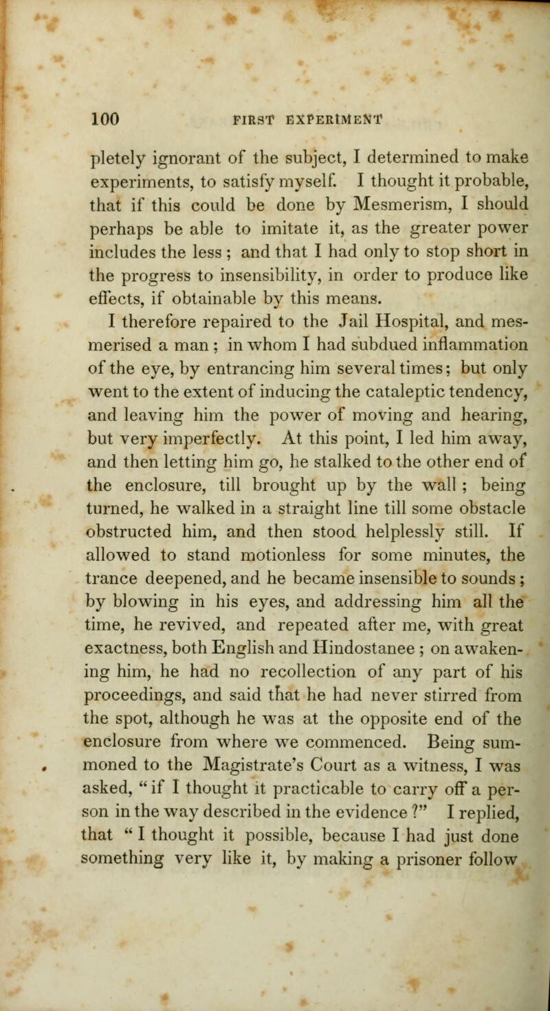 pletely ignorant of the subject, I determined to make experiments, to satisfy myself. I thought it probable, that if this could be done by Mesmerism, I should perhaps be able to imitate it, as the greater power includes the less ; and that I had only to stop short in the progress to insensibility, in order to produce like effects, if obtainable by this means. I therefore repaired to the Jail Hospital, and mes- merised a man ; in whom I had subdued inflammation of the eye, by entrancing him several times; but only went to the extent of inducing the cataleptic tendency, and leaving him the power of moving and hearing, but very imperfectly. At this point, I led him away, and then letting him go, he stalked to the other end of the enclosure, till brought up by the wall ; being turned, he walked in a straight line till some obstacle obstructed him, and then stood helplessly still. If allowed to stand motionless for some minutes, the trance deepened, and he became insensible to sounds; by blowing in his eyes, and addressing him all the time, he revived, and repeated after me, with great exactness, both English and Hindostanee ; on awaken- ing him, he had no recollection of any part of his proceedings, and said that he had never stirred from the spot, although he was at the opposite end of the enclosure from where we commenced. Being sum- moned to the Magistrate's Court as a witness, I was asked,  if I thought it practicable to carry off a per- son in the way described in the evidence V I replied, that  I thought it possible, because I had just done something very like it, by making a prisoner follow