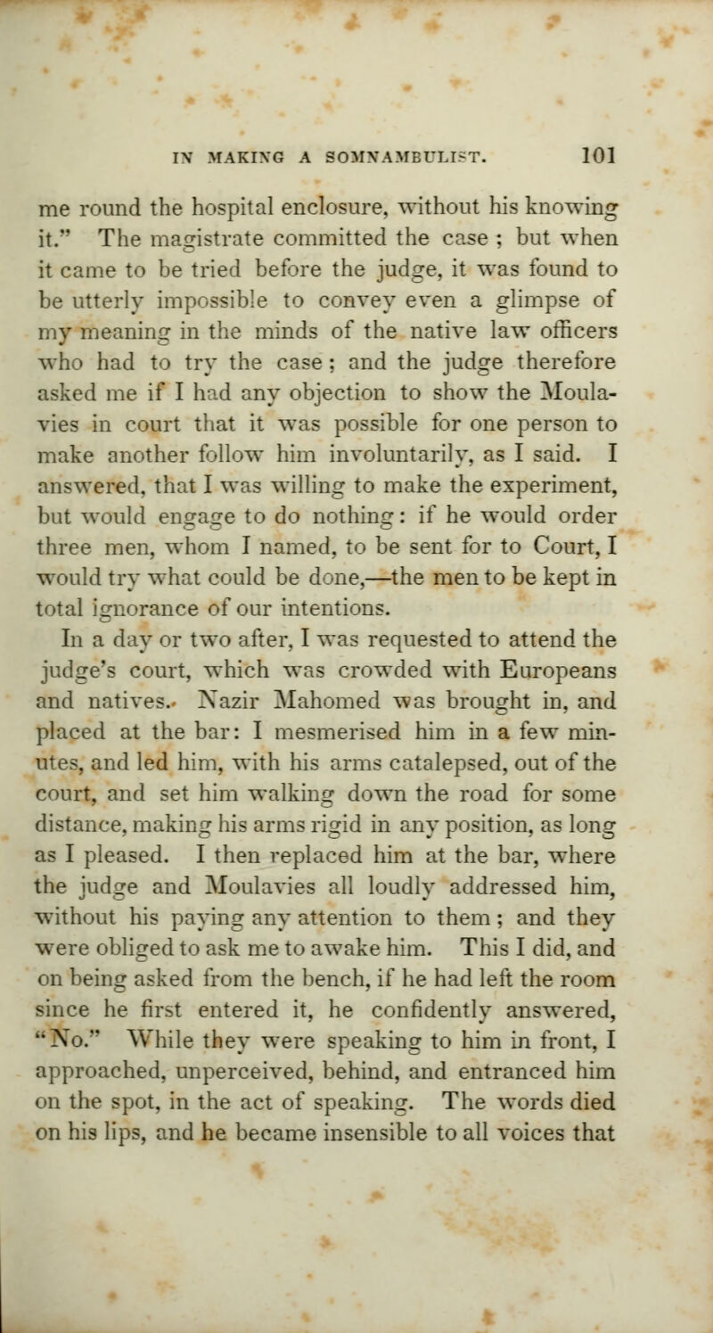 me round the hospital enclosure, without his knowing it. The magistrate committed the case ; but when it came to be tried before the judge, it was found to be utterly impossible to convey even a glimpse of my meaning in the minds of the native law officers who had to try the case : and the judge therefore asked me if I had any objection to show the Moula- vies in court that it was possible for one person to make another follow him involuntarily, as I said. I answered, that I was willing to make the experiment, but would engage to do nothing: if he would order three men, whom I named, to be sent for to Court, I would try what could be done,—the men to be kept in total ignorance of our intentions. In a day or two after, I was requested to attend the judge's court, which was crowded with Europeans and natives.. Xazir Mahomed was brought in, and placed at the bar: I mesmerised him in a few min- utes, and led him, with his arms catalepsed, out of the court, and set him walking down the road for some distance, making his arms rigid in any position, as long as I pleased. I then replaced him at the bar, where the judge and Moulavies all loudly addressed him, without his paying any attention to them ; and they were obliged to ask me to awake him. This I did, and on being asked from the bench, if he had left the room since he first entered it, he confidently answered, Xo. While they were speaking to him in front, I approached, unperceived, behind, and entranced him on the spot, in the act of speaking. The words died on his lips, and he became insensible to all voices that