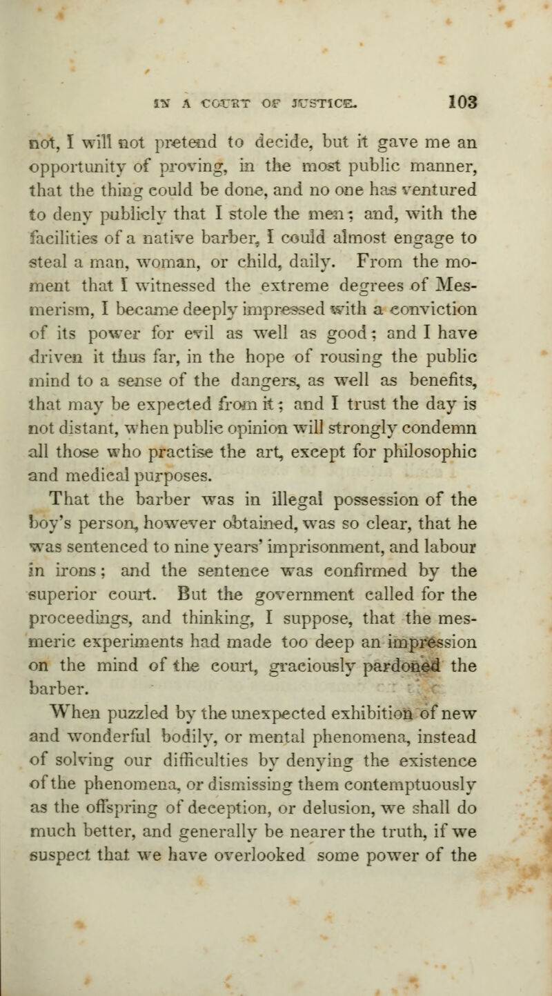 not, I will not pretend to decide, but it gave me an opportunity of proving, in the most public manner, that the thing could be done, and no one has ventured to deny publicly that I stole the men: and, with the facilities of a native barber. I could almost engage to steal a man, woman, or child, daily. From the mo- ment that I witnessed the extreme degrees of Mes- merism, I became deeply impressed with a conviction of its power for evil as well as good: and I have driven it thus far, in the hope of rousing the public mind to a sense of the dangers, as well as benefits, that may be expeeted from it; and I trust the day is not distant, when public opinion will strongly condemn all those who practise the art, except for philosophic and medical purposes. That the barber was in illegal possession of the boy's person, however obtained, was so clear, that he was sentenced to nine years' imprisonment, and labour in irons; and the sentence was confirmed by the superior court. But the government called for the proceedings, and thinking, I suppose, that the mes- meric experiments had made too deep an impression on the mind of the court, graciously pardoned the barber. When puzzled by the unexpected exhibition of new and wonderful bodily, or mental phenomena, instead of solving our difficulties by denying the existence of the phenomena, or dismissing them contemptuously as the offspring of deception, or delusion, we shall do much better, and generally be nearer the truth, if we suspect that we have overlooked some power of the