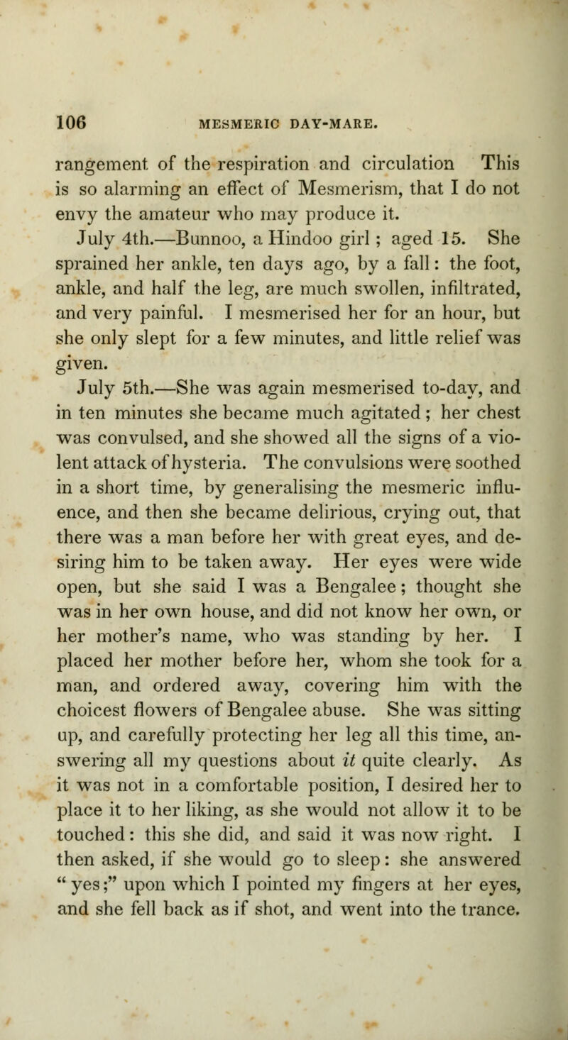 rangement of the respiration and circulation This is so alarming an effect of Mesmerism, that I do not envy the amateur who may produce it. July 4th.—Bunnoo, a Hindoo girl; aged 15. She sprained her ankle, ten days ago, by a fall: the foot, ankle, and half the leg, are much swollen, infiltrated, and very painful. I mesmerised her for an hour, but she only slept for a few minutes, and little relief was given. July 5th.—She was again mesmerised to-day, and in ten minutes she became much agitated ; her chest was convulsed, and she showed all the signs of a vio- lent attack of hysteria. The convulsions were soothed in a short time, by generalising the mesmeric influ- ence, and then she became delirious, crying out, that there was a man before her with great eyes, and de- siring him to be taken away. Her eyes were wide open, but she said I was a Bengalee; thought she was in her own house, and did not know her own, or her mother's name, who was standing by her. I placed her mother before her, whom she took for a man, and ordered away, covering him with the choicest flowers of Bengalee abuse. She was sitting up, and carefully protecting her leg all this time, an- swering all my questions about it quite clearly. As it was not in a comfortable position, I desired her to place it to her liking, as she would not allow it to be touched: this she did, and said it was now right. I then asked, if she would go to sleep: she answered  yes; upon which I pointed my fingers at her eyes, and she fell back as if shot, and went into the trance.