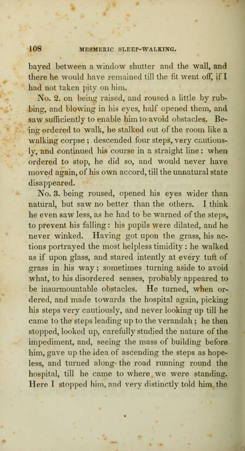 bayed between a window shutter and the wall, and there he would have remained till the fit went off, if I had not taken pity on him. No. 2. on being raised, and roused a little by rub- bing, and blowing in his eyes, half opened them, and saw sufficiently to enable him to avoid obstacles. Be- ing ordered to walk, he stalked out of the room like a walking corpse ; descended four steps, very cautious- ly, and continued his course in a straight line: when ordered to stop, he did so, and would never have moved again, of his own accord, till the unnatural state disappeared. No. 3. being roused, opened his eyes wider than natural, but saw no better than the others. I think he even saw less, as he had to be warned of the steps, to prevent his falling: his pupils were dilated, and he never winked. Having got upon the grass, his ac- tions portrayed the most helpless timidity : he walked as if upon glass, and stared intently at every tuft of grass in his way; sometimes turning aside to avoid what, to his disordered senses, probably appeared to be insurmountable obstacles. He turned, when or- dered, and made towards the hospital again, picking his steps very cautiously, and never looking up till he came to the steps leading up to the verandah ; he then stopped, looked up, carefully studied the nature of the impediment, and, seeing the mass of building before him, gave up the idea of ascending the steps as hope- less, and turned along the road running round the hospital, till he came to where wre were standing. Here I stopped him, nnd very distinctly told him the