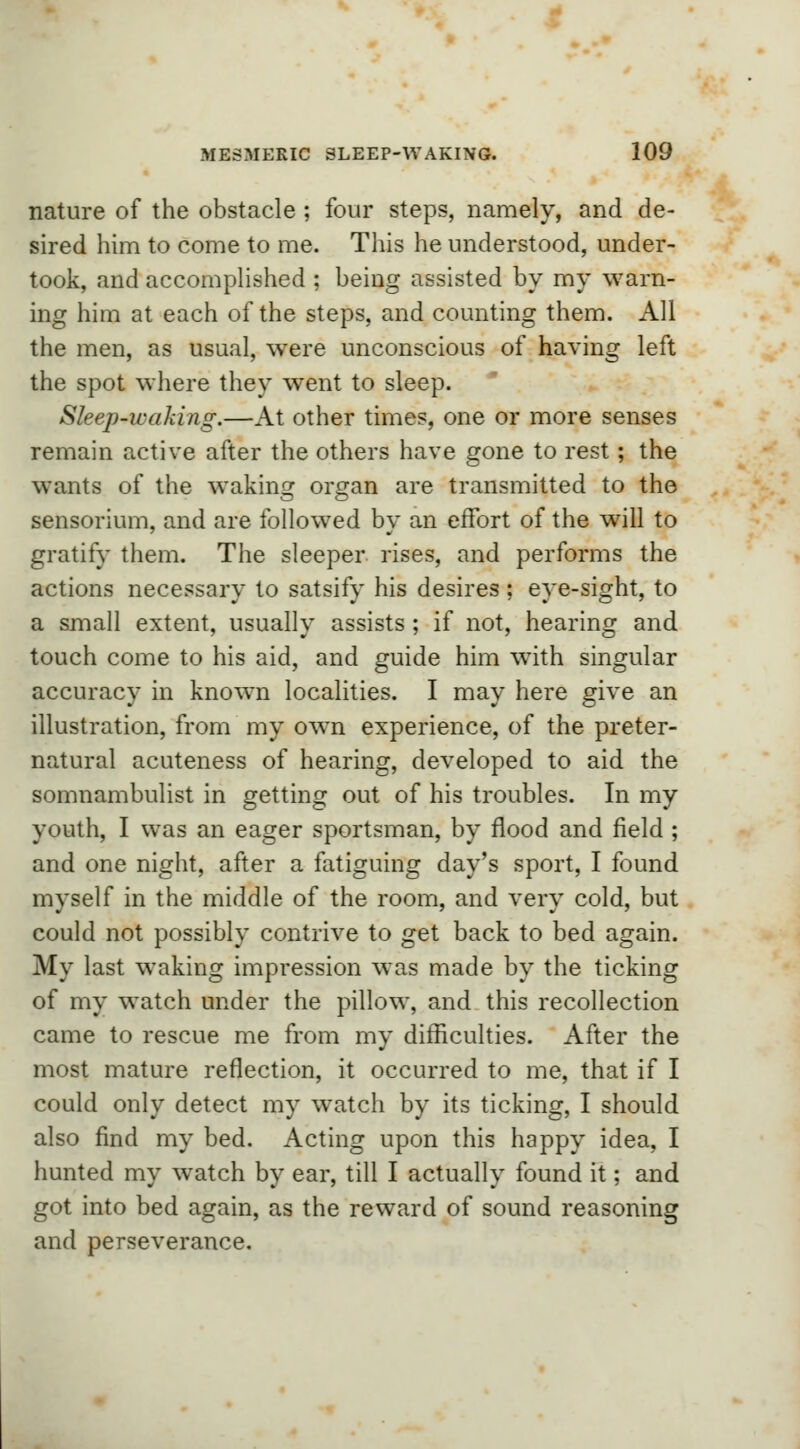 nature of the obstacle ; four steps, namely, and de- sired him to come to me. This he understood, under- took, and accomplished ; being assisted by my warn- ing him at each of the steps, and counting them. All the men, as usual, were unconscious of having left the spot where they went to sleep. Sleep-waking.—At other times, one or more senses remain active after the others have gone to rest; the wants of the waking organ are transmitted to the sensorium, and are followed by an effort of the will to gratify them. The sleeper rises, and performs the actions necessary to satsify his desires ; eye-sight, to a small extent, usually assists ; if not, hearing and touch come to his aid, and guide him wTith singular accuracy in known localities. I may here give an illustration, from my own experience, of the preter- natural acuteness of hearing, developed to aid the somnambulist in getting out of his troubles. In my youth, I was an eager sportsman, by flood and field ; and one night, after a fatiguing day's sport, I found myself in the middle of the room, and very cold, but could not possibly contrive to get back to bed again. My last waking impression was made by the ticking of my watch under the pillow, and this recollection came to rescue me from my difficulties. After the most mature reflection, it occurred to me, that if I could only detect my watch by its ticking, I should also find my bed. Acting upon this happy idea, I hunted my watch by ear, till I actually found it; and got into bed again, as the reward of sound reasoning and perseverance.