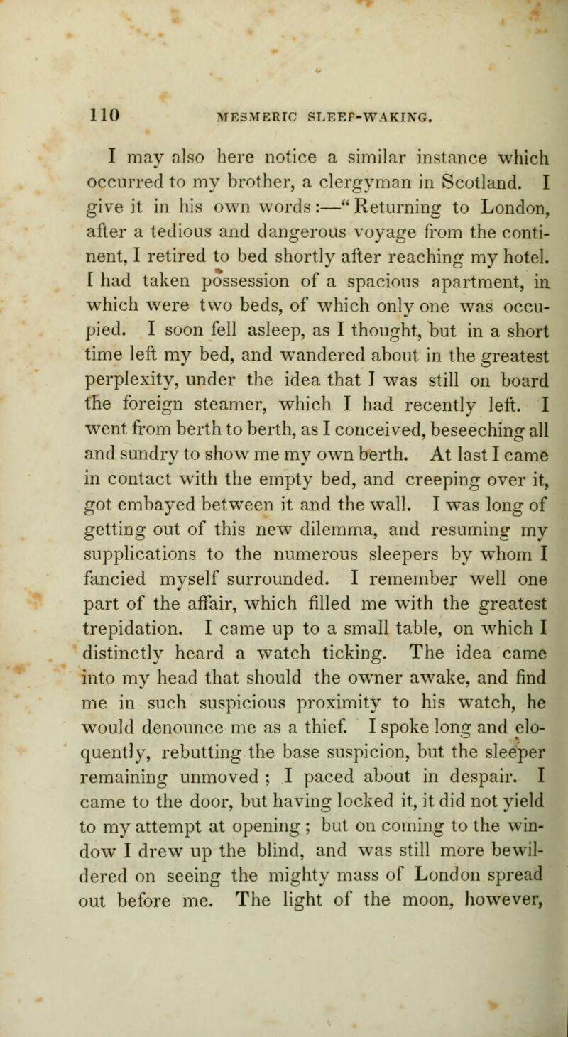 I may also here notice a similar instance which occurred to my brother, a clergyman in Scotland. I give it in his own words:— Returning to London, after a tedious and dangerous voyage from the conti- nent, I retired to bed shortly after reaching my hotel. [ had taken possession of a spacious apartment, in which were two beds, of which only one was occu- pied. I soon fell asleep, as I thought, but in a short time left my bed, and wandered about in the greatest perplexity, under the idea that I was still on board the foreign steamer, which I had recently left. I went from berth to berth, as I conceived, beseeching all and sundry to show me my own berth. At last I came in contact with the empty bed, and creeping over it, got embayed between it and the wall. I was long of getting out of this new7 dilemma, and resuming my supplications to the numerous sleepers by whom I fancied myself surrounded. I remember well one part of the affair, which filled me with the greatest trepidation. I came up to a small table, on which I distinctly heard a watch ticking. The idea came into my head that should the owner awake, and find me in such suspicious proximity to his watch, he would denounce me as a thief. I spoke long and elo- quently, rebutting the base suspicion, but the sleeper remaining unmoved ; I paced about in despair. I came to the door, but having locked it, it did not yield to my attempt at opening ; but on coming to the win- dow I drew up the blind, and was still more bewil- dered on seeing the mighty mass of London spread out before me. The light of the moon, however,