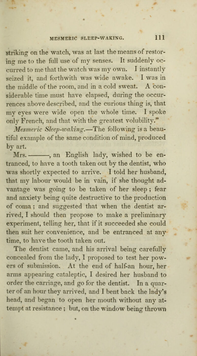 striking on the watch, was at last the means of restor- ing me to the full use of my senses. It suddenly oc- curred to me that the watch was my own. I instantly seized it, and forthwith was wide awake. I was in the middle of the room, and in a cold sweat. A con- siderable time must have elapsed, during the occur- rences above described, and the curious thing is, that my eves were wide open the whole time. I spoke only French, and that with the greatest volubility. Mesmeric Sleep-waking.—The following is a beau- tiful example of the same condition of mind, produced by art. Mrs. , an English lady, wished to be en- tranced, to have a tooth taken out by the dentist, who was shortly expected to arrive. I told her husband, that my labour would be in vain, if she thought ad- vantage was going to be taken of her sleep ; fear and anxiety being quite destructive to the production of coma ; and suggested that when the dentist ar- rived, I should then propose to make a preliminary experiment, telling her, that if it succeeded she could then suit her convenience, and be entranced at any time, to have the tooth taken out. The dentist came, and his arrival being carefully concealed from the lady, I proposed to test her pow- ers of submission. At the end of half-an hour, her arms appearing cataleptic, I desired her husband to order the carriage, and go for the dentist. In a quar- ter of an hour they arrived, and I bent back the lady's head, and began to open her mouth without any at- tempt at resistance ; but, on the window being thrown