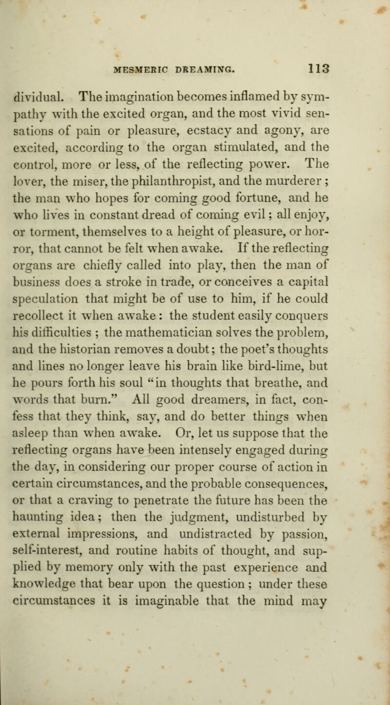 dividual. The imagination becomes inflamed by sym- pathy with the excited organ, and the most vivid sen- sations of pain or pleasure, ecstacy and agony, are excited, according to the organ stimulated, and the control, more or less, of the reflecting power. The lover, the miser, the philanthropist, and the murderer ; the man who hopes for coming good fortune, and he who lives in constant dread of coming evil; all enjoy, or torment, themselves to a height of pleasure, or hor- ror, that cannot be felt when awake. If the reflecting organs are chiefly called into play, then the man of business does a stroke in trade, or conceives a capital speculation that might be of use to him, if he could recollect it when awake : the student easily conquers his difficulties ; the mathematician solves the problem, and the historian removes a doubt; the poet's thoughts and lines no longer leave his brain like bird-lime, but he pours forth his soul in thoughts that breathe, and words that burn. All good dreamers, in fact, con- fess that they think, say, and do better things when asleep than when awake. Or, let us suppose that the reflecting organs have been intensely engaged during the day, in considering our proper course of action in certain circumstances, and the probable consequences, or that a craving to penetrate the future has been the haunting idea; then the judgment, undisturbed by external impressions, and undistracted by passion, self-interest, and routine habits of thought, and sup- plied by memory only with the past experience and knowledge that bear upon the question ; under these circumstances it is imaginable that the mind may