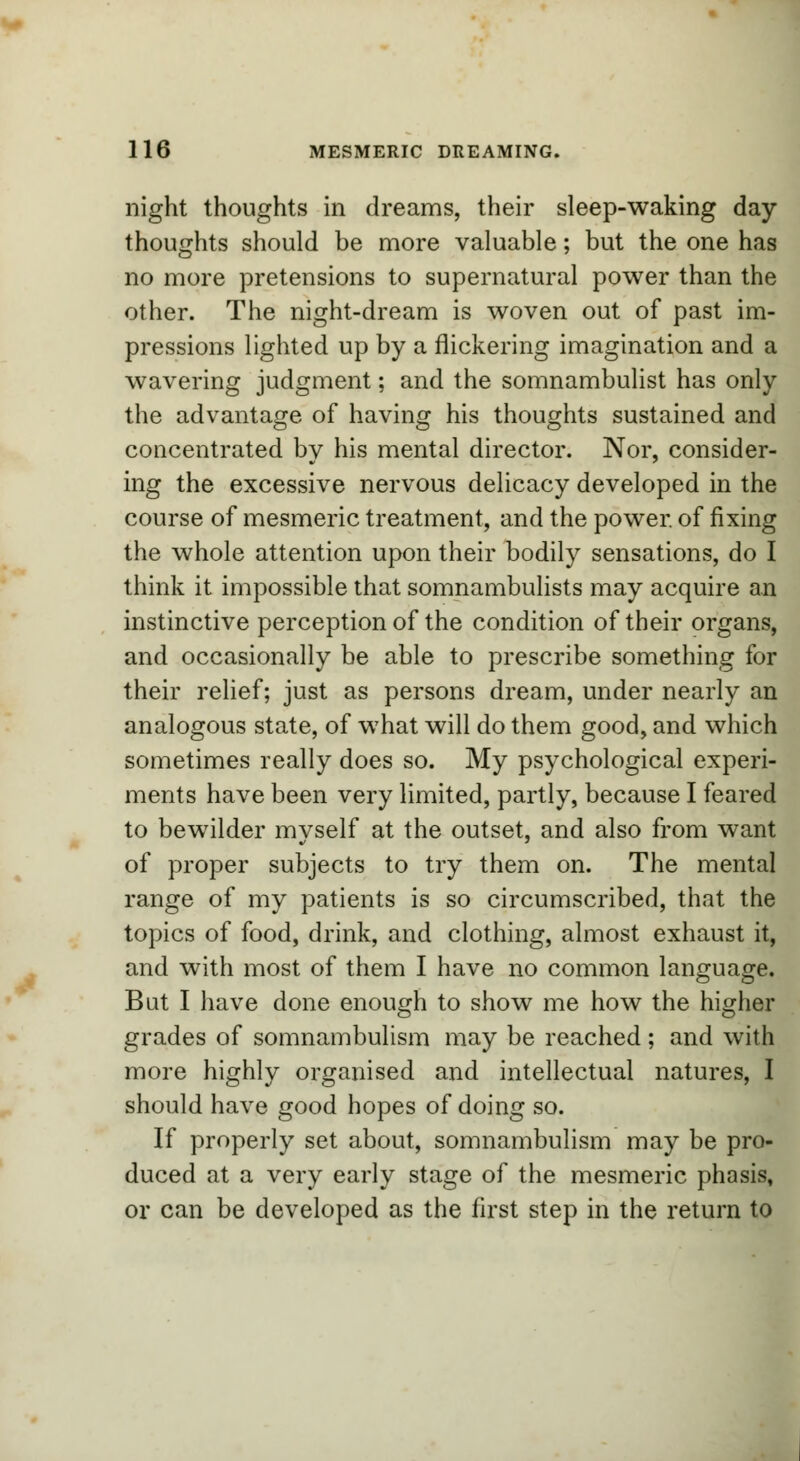 night thoughts in dreams, their sleep-waking day- thoughts should be more valuable; but the one has no more pretensions to supernatural power than the other. The night-dream is woven out of past im- pressions lighted up by a flickering imagination and a wavering judgment; and the somnambulist has only the advantage of having his thoughts sustained and concentrated by his mental director. Nor, consider- ing the excessive nervous delicacy developed in the course of mesmeric treatment, and the power of fixing the whole attention upon their bodily sensations, do I think it impossible that somnambulists may acquire an instinctive perception of the condition of their organs, and occasionally be able to prescribe something for their relief; just as persons dream, under nearly an analogous state, of what will do them good, and which sometimes really does so. My psychological experi- ments have been very limited, partly, because I feared to bewilder myself at the outset, and also from want of proper subjects to try them on. The mental range of my patients is so circumscribed, that the topics of food, drink, and clothing, almost exhaust it, and with most of them I have no common language. But I have done enough to show me how the higher grades of somnambulism may be reached; and with more highly organised and intellectual natures, I should have good hopes of doing so. If properly set about, somnambulism may be pro- duced at a very early stage of the mesmeric phasis, or can be developed as the first step in the return to
