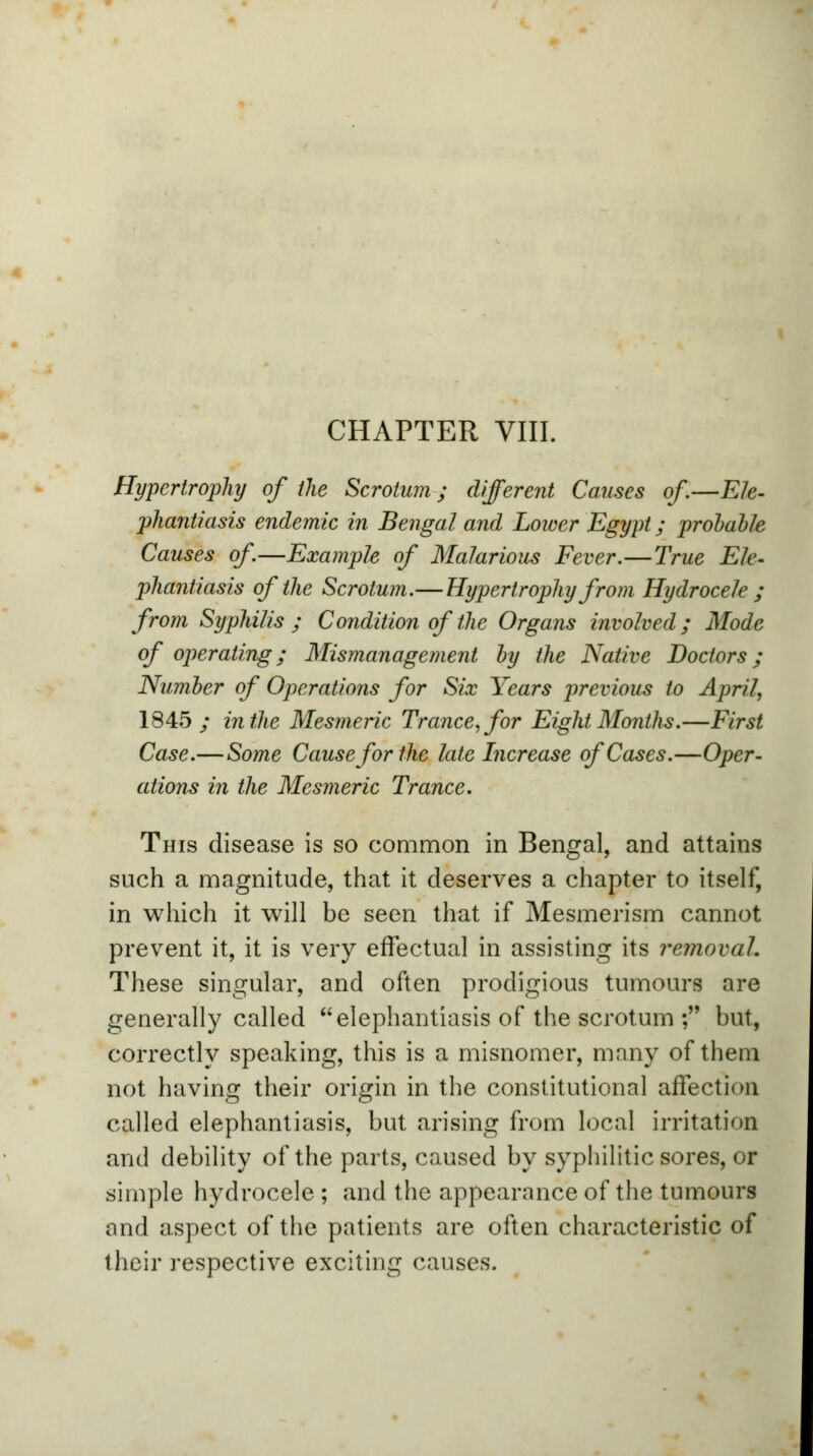 Hypertrophy of the Scrotum; different Causes of.—Ele- phantiasis endemic in Bengal and Lower Egypt; probable Causes of—Example of Malarious Fever.—True Ele- phantiasis of the Scrotum.—Hypertrophy from Hydrocele ; from Syphilis; Condition of the Organs involved; Mode of operating; Mismanagement by the Native Doctors; Number of Operations for Six Years previous to April, 1845; in the Mesmeric Trance, for Eight Months.—First Case.—Some Cause for the late Increase of Cases.—Oper- ations in the Mesmeric Trance. This disease is so common in Bengal, and attains such a magnitude, that it deserves a chapter to itself, in which it will be seen that if Mesmerism cannot prevent it, it is very effectual in assisting its removal. These singular, and often prodigious tumours are generally called elephantiasis of the scrotum ; but, correctly speaking, this is a misnomer, many of them not having their origin in the constitutional affection called elephantiasis, but arising from local irritation and debility of the parts, caused by syphilitic sores, or simple hydrocele ; and the appearance of the tumours and aspect of the patients are often characteristic of their respective exciting causes.