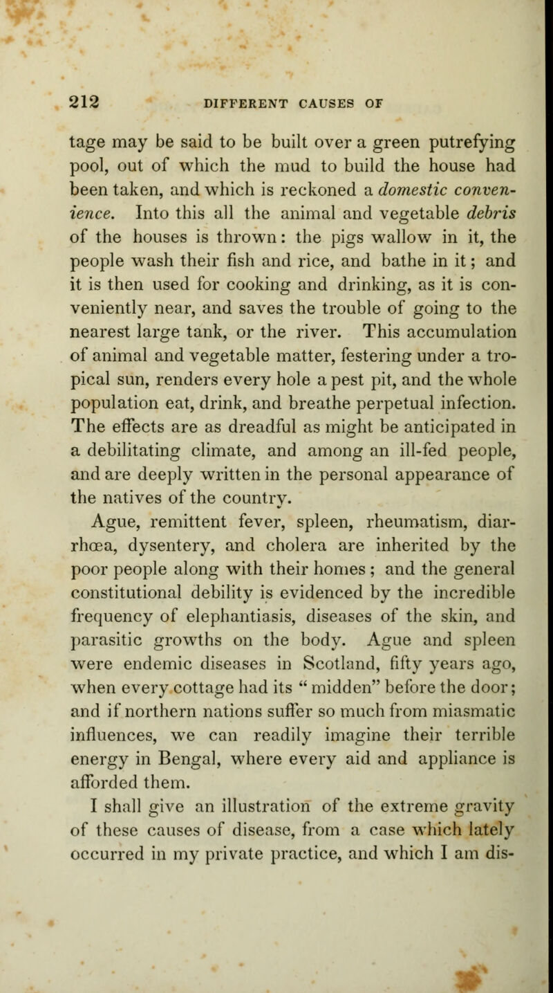 tage may be said to be built over a green putrefying pool, out of which the mud to build the house had been taken, and which is reckoned a domestic conven- ience. Into this all the animal and vegetable debris of the houses is thrown: the pigs wallow in it, the people wash their fish and rice, and bathe in it; and it is then used for cooking and drinking, as it is con- veniently near, and saves the trouble of going to the nearest large tank, or the river. This accumulation of animal and vegetable matter, festering under a tro- pical sun, renders every hole a pest pit, and the whole population eat, drink, and breathe perpetual infection. The effects are as dreadful as might be anticipated in a debilitating climate, and among an ill-fed people, and are deeply written in the personal appearance of the natives of the country. Ague, remittent fever, spleen, rheumatism, diar- rhoea, dysentery, and cholera are inherited by the poor people along with their homes ; and the general constitutional debility is evidenced by the incredible frequency of elephantiasis, diseases of the skin, and parasitic growths on the body. Ague and spleen were endemic diseases in Scotland, fifty years ago, when every cottage had its  midden before the door; and if northern nations suffer so much from miasmatic influences, we can readily imagine their terrible energy in Bengal, where every aid and appliance is afforded them. I shall give an illustration of the extreme gravity of these causes of disease, from a case which lately occurred in my private practice, and which I am dis-