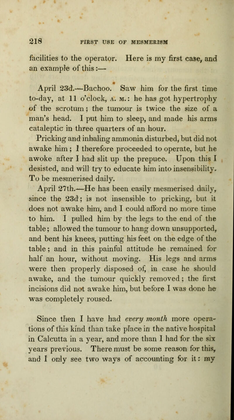 facilities to the operator. Here is my first case, and an example of this :— April 23d.—-Bachoo. Saw him for the first time to-day, at 11 o'clock, a. m. : he has got hypertrophy of the scrotum; the tumour is twice the size of a man's head. I put him to sleep, and made his arms cataleptic in three quarters of an hour. Pricking and inhaling ammonia disturbed, but did not awake him ; I therefore proceeded to operate, but he awoke after I had slit up the prepuce. Upon this I desisted, and will try to educate him into insensibility. To be mesmerised daily. April 27th.—He has been easily mesmerised daily, since the 23d; is not insensible to pricking, but it does not awake him, and I could afford no more time to him. I pulled him by the legs to the end of the table; allowed the tumour to hang down unsupported, and bent his knees, putting his feet on the edge of the table; and in this painful attitude he remained for half an hour, without moving. His legs and arms were then properly disposed of, in case he should awake, and the tumour quickly removed; the first incisions did not awake him, but before I was done he was completely roused. Since then I have had every month more opera- tions of this kind than take place in the native hospital in Calcutta in a year, and more than I had for the six years previous. There must be some reason for this, and I only see two ways of accounting for it: my