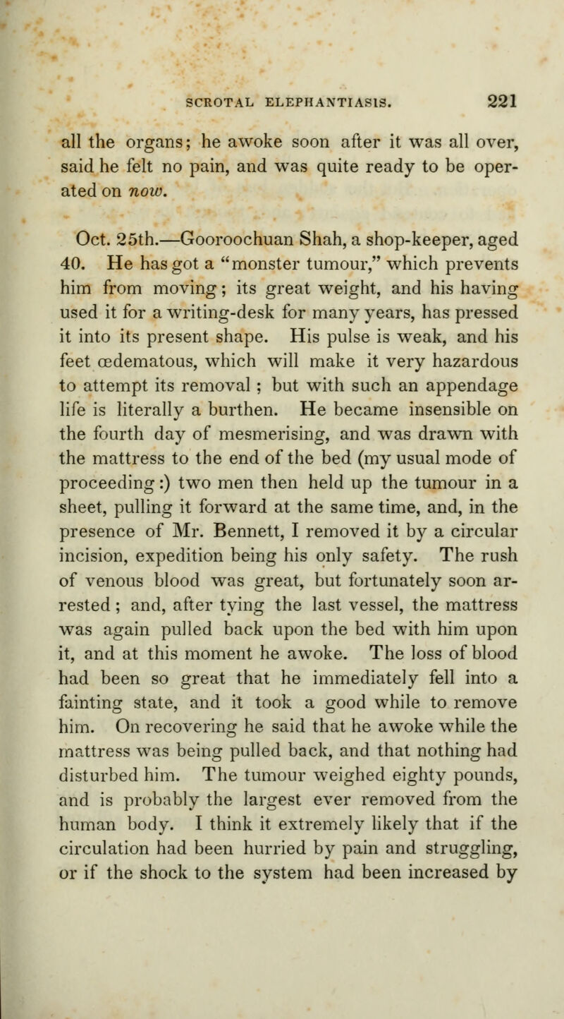 all the organs; he awoke soon after it was all over, said he felt no pain, and was quite ready to be oper- ated on noiv. Oct. 25th.—Gooroochuan Shah, a shop-keeper, aged 40. He has got a monster tumour, which prevents him from moving; its great weight, and his having used it for a writing-desk for many years, has pressed it into its present shape. His pulse is weak, and his feet cedematous, which will make it very hazardous to attempt its removal ; but with such an appendage life is literally a burthen. He became insensible on the fourth day of mesmerising, and was drawn with the mattress to the end of the bed (my usual mode of proceeding:) two men then held up the tumour in a sheet, pulling it forward at the same time, and, in the presence of Mr. Bennett, I removed it by a circular incision, expedition being his only safety. The rush of venous blood was great, but fortunately soon ar- rested ; and, after tying the last vessel, the mattress was again pulled back upon the bed with him upon it, and at this moment he awoke. The loss of blood had been so great that he immediately fell into a fainting state, and it took a good while to remove him. On recovering he said that he awoke while the mattress was being pulled back, and that nothing had disturbed him. The tumour weighed eighty pounds, and is probably the largest ever removed from the human body. I think it extremely likely that if the circulation had been hurried by pain and struggling, or if the shock to the system had been increased by