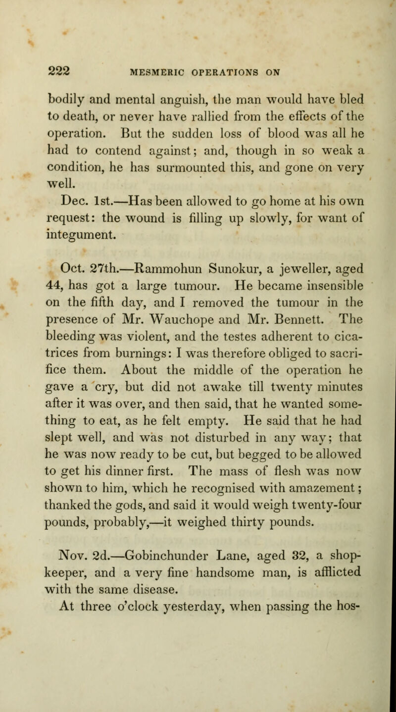 bodily and mental anguish, the man would have bled to death, or never have rallied from the effects of the operation. But the sudden loss of blood was all he had to contend against; and, though in so weak a condition, he has surmounted this, and gone on very well. Dec. 1st.—Has been allowed to go home at his own request: the wound is filling up slowly, for want of integument. Oct. 27th.—Rammohun Sunokur, a jeweller, aged 44, has got a large tumour. He became insensible on the fifth day, and I removed the tumour in the presence of Mr. Wauchope and Mr. Bennett. The bleeding was violent, and the testes adherent to cica- trices from burnings: I was therefore obliged to sacri- fice them. About the middle of the operation he gave a cry, but did not awake till twenty minutes after it was over, and then said, that he wanted some- thing to eat, as he felt empty. He said that he had slept well, and was not disturbed in any way; that he was now ready to be cut, but begged to be allowed to get his dinner first. The mass of flesh was now shown to him, which he recognised with amazement; thanked the gods, and said it would weigh twenty-four pounds, probably,—it weighed thirty pounds. Nov. 2d.—Gobinchunder Lane, aged 32, a shop- keeper, and a very fine handsome man, is afflicted with the same disease. At three o'clock yesterday, when passing the hos-