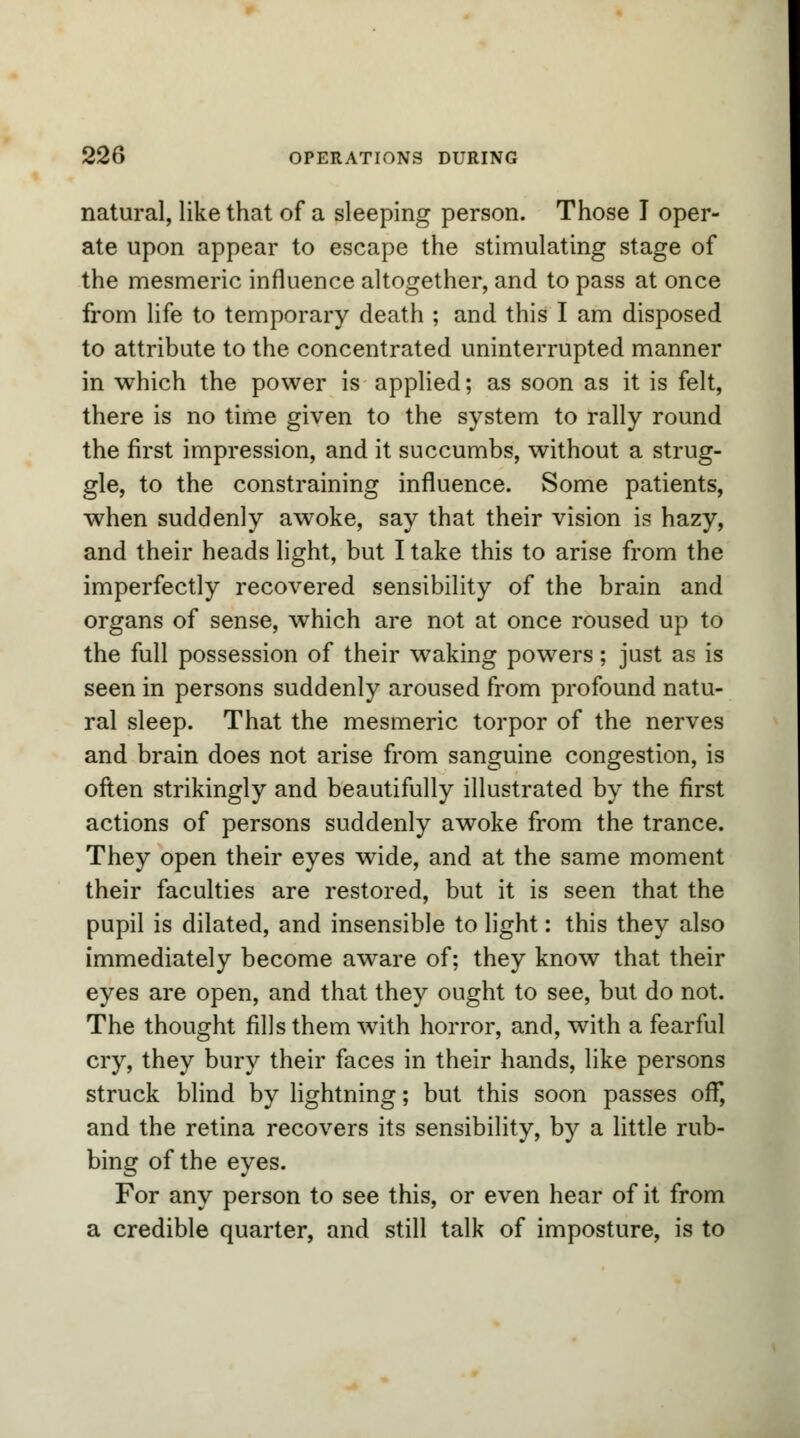 natural, like that of a sleeping person. Those I oper- ate upon appear to escape the stimulating stage of the mesmeric influence altogether, and to pass at once from life to temporary death ; and this I am disposed to attribute to the concentrated uninterrupted manner in which the power is applied; as soon as it is felt, there is no time given to the system to rally round the first impression, and it succumbs, without a strug- gle, to the constraining influence. Some patients, when suddenly awoke, say that their vision is hazy, and their heads light, but I take this to arise from the imperfectly recovered sensibility of the brain and organs of sense, which are not at once roused up to the full possession of their waking powers; just as is seen in persons suddenly aroused from profound natu- ral sleep. That the mesmeric torpor of the nerves and brain does not arise from sanguine congestion, is often strikingly and beautifully illustrated by the first actions of persons suddenly awoke from the trance. They open their eyes wide, and at the same moment their faculties are restored, but it is seen that the pupil is dilated, and insensible to light: this they also immediately become aware of; they know that their eyes are open, and that they ought to see, but do not. The thought fills them with horror, and, with a fearful cry, they bury their faces in their hands, like persons struck blind by lightning; but this soon passes off, and the retina recovers its sensibility, by a little rub- bing of the eyes. For any person to see this, or even hear of it from a credible quarter, and still talk of imposture, is to