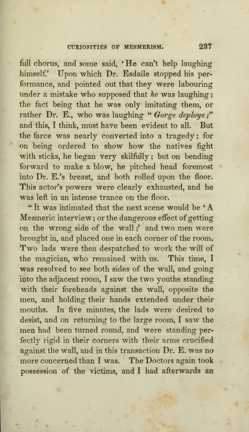 full chorus, and some said, * He can't help laughing himself.' Upon which Dr. Esdaile stopped his per- formance, and pointed out that they were labouring under a mistake who supposed that he was laughing; the fact being that he Was only imitating them, or rather Dr. E., who was laughing  Gorge deploye ; and this, I think, must have been evident to all. But the farce was nearly converted into a tragedy; for on being ordered to show how the natives fight with sticks, he began very skilfully; but on bending forward to make a blow, he pitched head foremost into Dr. E.'s breast, and both rolled upon the floor* This actor's powers were clearly exhausted, and he was left in an intense trance on the floor.  It Was intimated that the next scene would be ' A Mesmeric interview; or the dangerous effect of getting on the wrong side of the wall;' and two men were brought in, and placed one in each corner of the room* Two lads were then despatched to work the will of the magician, who remained with us. This time, I was resolved to see both sides of the wall, and going into the adjacent room, I saw the two youths standing with their foreheads against the wall, opposite the men, and holding their hands extended under their mouths. In five minutes, the lads were desired to desist, and on returning to the large room, I saw the men had been turned round, and were standing per- fectly rigid in their corners with their arms crucified against the wall, and in this transaction Dr. E. was no more concerned than I was. The Doctors again took possession of the victims, and I had afterwards an