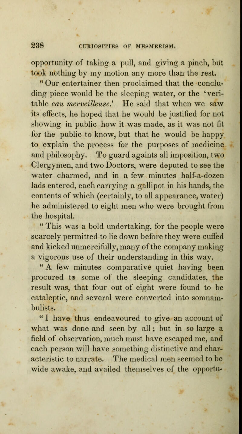 opportunity of taking a pull, and giving a pinch, but took nothing by my motion any more than the rest.  Our entertainer then proclaimed that the conclu- ding piece would be the sleeping water, or the 'veri- table eau merveilleuse.1 He said that when we saw its effects, he hoped that he would be justified for not showing in public how it was made, as it was not fit for the public to know, but that he would be happy to explain the process for the purposes of medicine and philosophy. To guard againts all imposition, two Clergymen, and two Doctors, were deputed to see the water charmed, and in a few minutes half-a-dozen lads entered, each carrying a gallipot in his hands, the contents of which (certainly, to all appearance, water) he administered to eight men who were brought from the hospital.  This was a bold undertaking, for the people were scarcely permitted to lie down before they were cuffed and kicked unmercifully, many of the company making a vigorous use of their understanding in this way.  A few minutes comparative quiet having been procured t© some of the sleeping candidates, the result was, that four out of eight were found to be cataleptic, and several were converted into somnam- bulists.  I have thus endeavoured to give an account of what was done and seen by all; but in so large a field of observation, much must have escaped me, and each person will have something distinctive and char- acteristic to narrate. The medical men seemed to be wide awake, and availed themselves of the opportu-