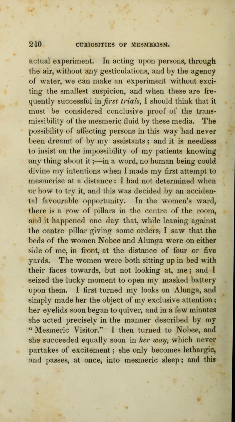 actual experiment. In acting upon persons, through the air, without any gesticulations, and by the agency of water, we can make an experiment without exci- ting the smallest suspicion, and when these are fre* quently successful in first trials, I should think that it must be considered conclusive proof of the trans- missibility of the mesmeric fluid by these media. The possibility of affecting persons in this way had never been dreamt of by my assistants 5 and it is needless to insist on the impossibility of my patients knowing any thing about it;—-in a word, no human being could divine my intentions when I made my first attempt to mesmerise at a distance: I had not determined when or how to try it, and this was decided by an acciden- tal favourable opportunity. In the women's ward, there is a row of pillars in the centre of the room, and it happened one day that, while leaning against the centre pillar giving some orders, I saw that the beds of the women Nobee and Alunga were on either side of me, in front, at the distance of four or five yards. The women were both sitting up in bed with their faces towards, but not looking at, me; and I seized the lucky moment to open my masked battery upon them. I first turned my looks on Alunga, and simply made her the object of my exclusive attention ; her eyelids soon began to quiver, and in a few minutes she acted precisely in the manner described by my  Mesmeric Visitor. I then turned to Nobee, and she succeeded equally soon in her way, which never partakes of excitement; she only becomes lethargic, and passes, at once, into mesmeric sleep; and this