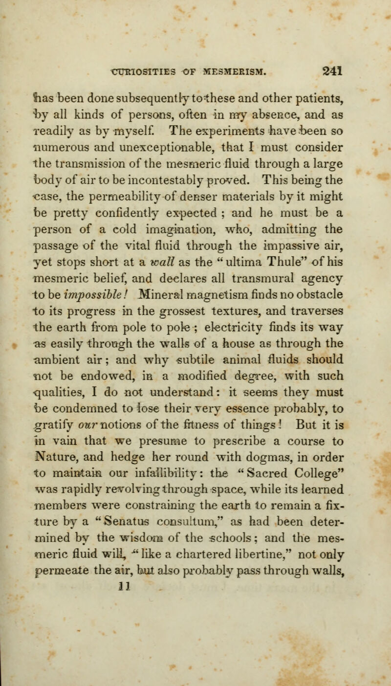 'has been done subsequently tothese and other patients, by all kinds of persons, often in my absence, and as readily as by myself. The experiments have been so numerous and unexceptionable, that I must consider the transmission of the mesmeric fluid through a large body of air to be incontestably proved. This being the «ase, the permeability of denser materials by it might be pretty confidently expected ; and he must be a person of a cold imagination, who, admitting the passage of the vital fluid through the impassive air, yet stops short at a wall as the ultima Thule of his mesmeric belief, and declares all transmural agency to be impossible! Mineral magnetism finds no obstacle to its progress in the grossest textures, and traverses the earth from pole to pole ; electricity finds its way •as easily through the walls of a house as through the -ambient air; and why subtile animal fluids should not be endowed, in a modified degree, with such qualities, I do not understand: it seems they must be condemned to lose their very essence probably, to gratify our notions of the fitness of things ! But it is in vain that we presume to prescribe a course to Nature, and hedge her round with dogmas, in order to maintain our infallibility: the Sacred College was rapidly revolving through space, while its learned members were constraining the earth to remain a fix- ture by a  Senatus consultum, as had been deter- mined by the wisdom of the schools; and the mes- meric fluid will, u like a chartered libertine, not only permeate the air, but also probably pass through walls, 11