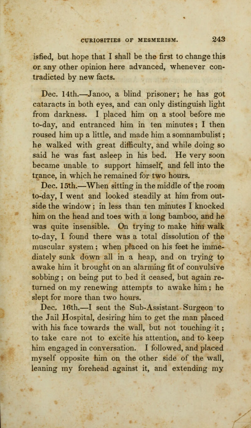 isfied, but hope that I shall be the first to change this or any other opinion here advanced, whenever con- tradicted by new facts. Dec. 14th.—Janoo, a blind prisoner; he has got cataracts in both eyes, and can only distinguish light from darkness. I placed him on a stool before me to-day, and entranced him in ten minutes; I then roused him up a little, and made him a somnambulist; he walked with great difficulty, and while doing so said he was fast asleep in his bed. He very soon became unable to support himself, and fell into the trance, in which he remained for two hours. Dec. 15th.—When sitting in the middle of the room to-day, I went and looked steadily at him from out- side the window; in less than ten minutes I knocked him on the head and toes with a long bamboo, and he was quite insensible. On trying to make him walk to-day, I found there was a total dissolution of the muscular system ; when placed on his feet he imme- diately sunk down all in a heap, and on trying to awake him it brought on an alarming fit of convulsive sobbing; on being put to bed it ceased, but again re- turned on my renewing attempts to awake him; he slept for more than two hours. Dec. 16th.—I sent the Sub-Assistant Surgeon to the Jail Hospital, desiring him to get the man placed with his face towards the wall, but not touching it; to take care not to excite his attention, and to keep him engaged in conversation. I followed, and placed myself opposite him on the other side of the wall, leaning my forehead against it, and extending my