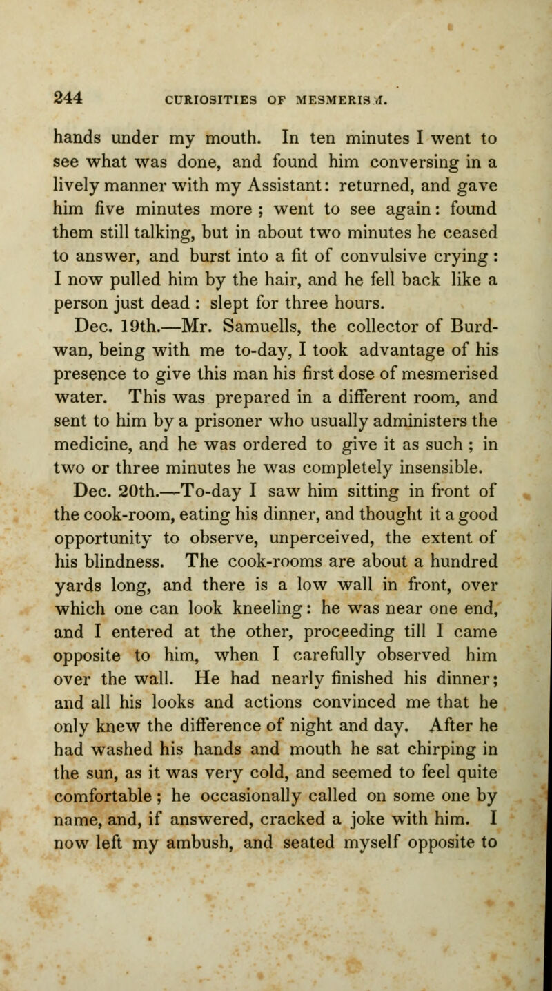 hands under my mouth. In ten minutes I went to see what was done, and found him conversing in a lively manner with my Assistant: returned, and gave him five minutes more ; went to see again: found them still talking, but in about two minutes he ceased to answer, and burst into a fit of convulsive crying: I now pulled him by the hair, and he fell back like a person just dead : slept for three hours. Dec. 19th.—Mr. Samuells, the collector of Burd- wan, being with me to-day, I took advantage of his presence to give this man his first dose of mesmerised water. This was prepared in a different room, and sent to him by a prisoner who usually administers the medicine, and he was ordered to give it as such ; in two or three minutes he was completely insensible. Dec. 20th.—To-day I saw him sitting in front of the cook-room, eating his dinner, and thought it a good opportunity to observe, unperceived, the extent of his blindness. The cook-rooms are about a hundred yards long, and there is a low wall in front, over which one can look kneeling: he was near one end, and I entered at the other, proceeding till I came opposite to him, when I carefully observed him over the wall. He had nearly finished his dinner; and all his looks and actions convinced me that he only knew the difference of night and day. After he had washed his hands and mouth he sat chirping in the sun, as it was very cold, and seemed to feel quite comfortable; he occasionally called on some one by name, and, if answered, cracked a joke with him. I now left my ambush, and seated myself opposite to