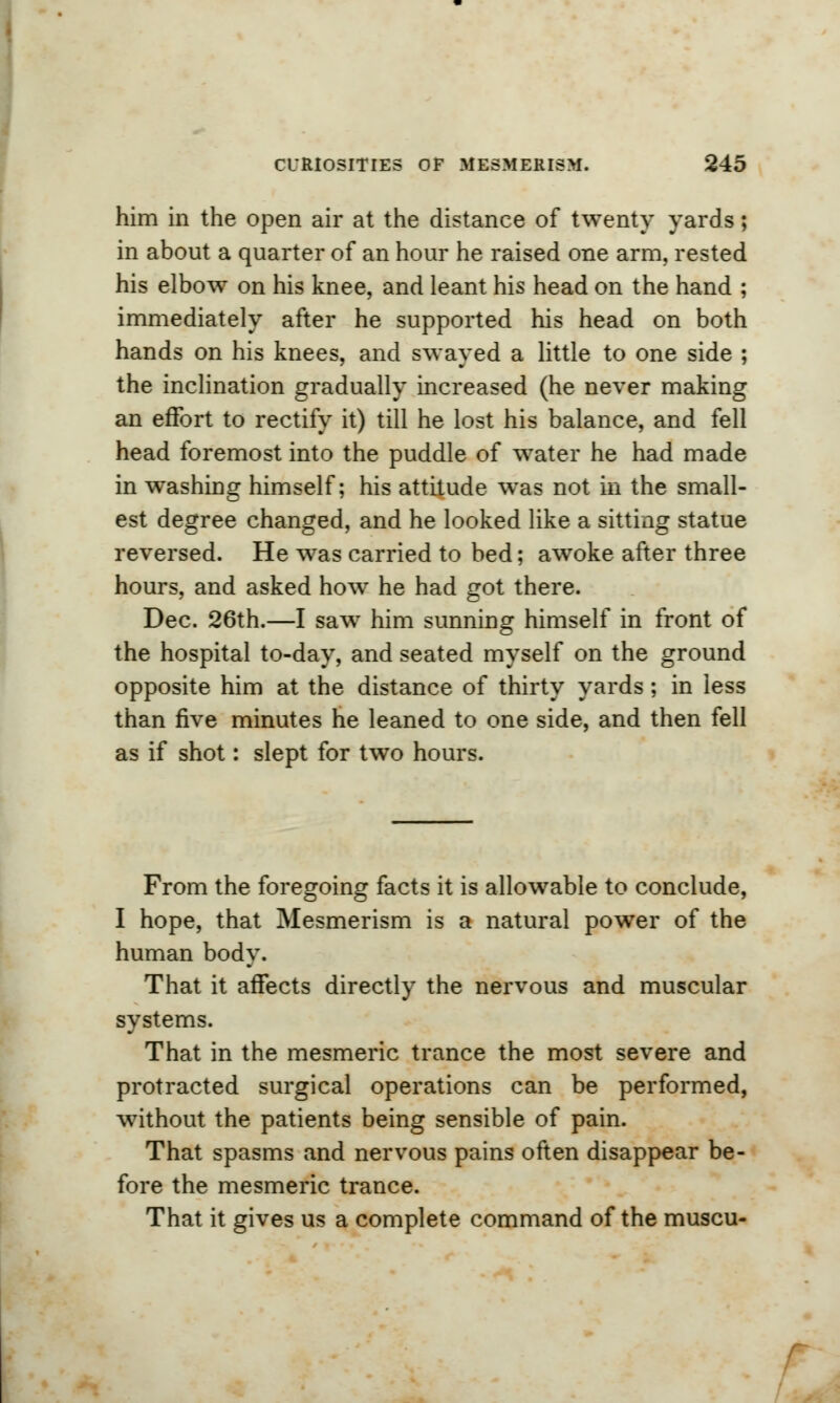 him in the open air at the distance of twenty yards; in about a quarter of an hour he raised one arm, rested his elbow on his knee, and leant his head on the hand ; immediately after he supported his head on both hands on his knees, and swayed a little to one side ; the inclination gradually increased (he never making an effort to rectify it) till he lost his balance, and fell head foremost into the puddle of water he had made in washing himself; his attitude was not in the small- est degree changed, and he looked like a sitting statue reversed. He was carried to bed; awoke after three hours, and asked how he had got there. Dec. 26th.—I saw him sunning himself in front of the hospital to-day, and seated myself on the ground opposite him at the distance of thirty yards; in less than five minutes he leaned to one side, and then fell as if shot: slept for two hours. From the foregoing facts it is allowable to conclude, I hope, that Mesmerism is a natural power of the human body. That it affects directly the nervous and muscular systems. That in the mesmeric trance the most severe and protracted surgical operations can be performed, without the patients being sensible of pain. That spasms and nervous pains often disappear be- fore the mesmeric trance. That it gives us a complete command of the muscu-