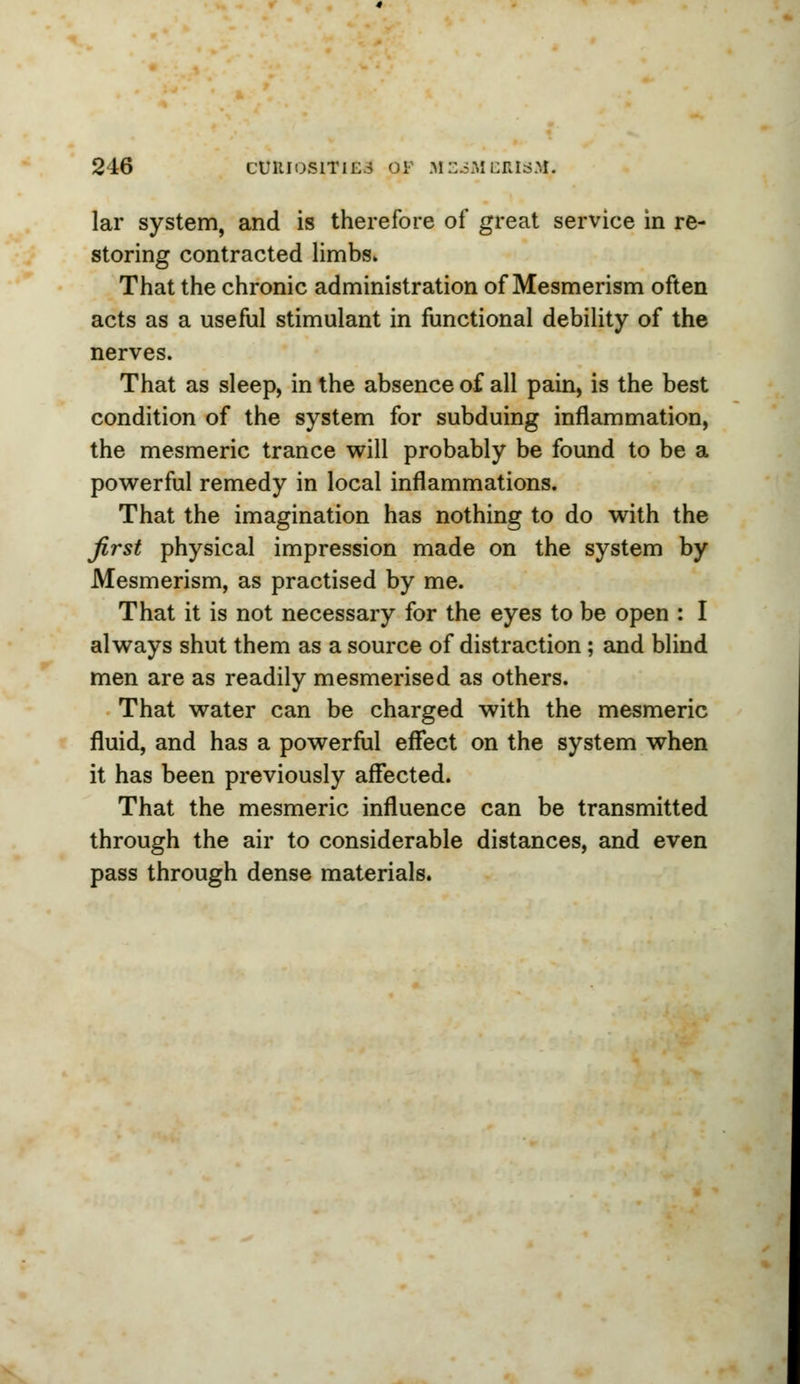 lar system, and is therefore of great service in re- storing contracted limbs* That the chronic administration of Mesmerism often acts as a useful stimulant in functional debility of the nerves. That as sleep, in the absence of all pain, is the best condition of the system for subduing inflammation, the mesmeric trance will probably be found to be a powerful remedy in local inflammations. That the imagination has nothing to do with the first physical impression made on the system by Mesmerism, as practised by me. That it is not necessary for the eyes to be open : I always shut them as a source of distraction; and blind men are as readily mesmerised as others. That water can be charged with the mesmeric fluid, and has a powerful effect on the system when it has been previously affected. That the mesmeric influence can be transmitted through the air to considerable distances, and even pass through dense materials.