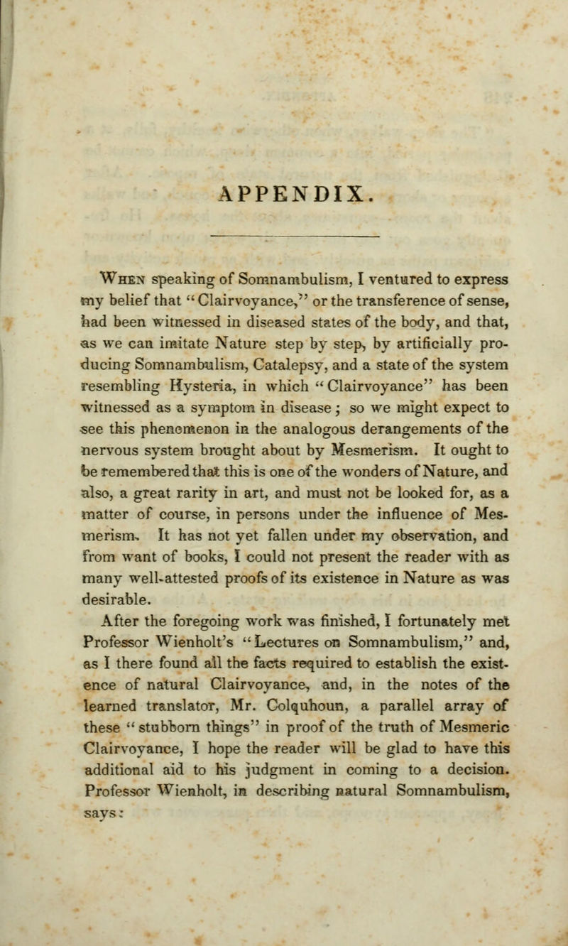 APPENDIX. When speaking of Somnambulism, I ventured to express my belief that  Clairvoyance, or the transference of sense, had been witnessed in diseased states of the body, and that, as we can imitate Nature step by step, by artificially pro- ducing Somnambulism, Catalepsy, and a state of the system resembling Hysteria, in which  Clairvoyance has been witnessed as a symptom in disease; so we might expect to see this phenomenon in the analogous derangements of the nervous system brought about by Mesmerism. It ought to be remembered that this is one of the wonders of Nature, and also, a great rarity in art, and must not be looked for, as a matter of course, in persons under the influence of Mes- merisnu It has not yet fallen under my observation, and From want of books, I could not present the reader with as many well-attested proofs of its existence in Nature as was desirable. After the foregoing work was finished, I fortunately met Professor Wienholt's Lectures on Somnambulism, and, as I there found all the facts required to establish the exist- ence of natural Clairvoyance, and, in the notes of the learned translator, Mr. Colquhoun, a parallel array of these stubborn things in proof of the truth of Mesmeric Clairvoyance, I hope the reader will be glad to have this additional aid to his judgment in coming to a decision. Professor Wienholt, in describing natural Somnambulism,