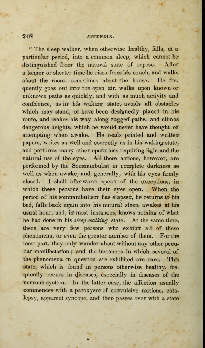  The sleep-walker, when otherwise healthy, falls-, at a particular period, into a common sleep, which cannot be distinguished from the natural state of repose. After a longer or shorter time he rises from his couch, and walks about the room:—sometimes about the house. He fre- quently goes out into the open air, walks upon known or unknown paths as quickly, and with as much activity and confidence, as in hfe waking state, avoids all obstacles which may stand', or have been designedly placed in his route, and makes his way along rugged paths, and climbs dangerous heights> which he would never have thought of attempting when awake.- He reads printed and written* papers, writes as Well and correctly as in his waking state, and performs many other operations requiring light and the natural use of the eyes. All these actions, however, are performed by the Somnambulist in complete darkness as well as when awake, and, generally, with his eyes firmly closed. I shall afterwards speak of the exceptions, in which these persons have their eyes open. When the period of his somnambulism has elapsed, he returns to hi3 bed, falls back again into Ms natural sleep, awakes at his usual hour, and, in most instances, knows nothing of what he had done in his sleep-walking state. At the same time, there are very few persons who exhibit all of these phenomena, or even the greater number of them. For the most part, they only wander about without any other pecu- liar manifestation; and the instances in which several of the phenomena in question are exhibited are rare. This state, which is found in persons otherwise healthy, fre- quently occurs in diseases, especially in diseases of the nervous system. In the latter case, the affection usually commences with a paroxysm of convulsive motions, cata- lepsy, apparent syncope, and! then passes over with a state