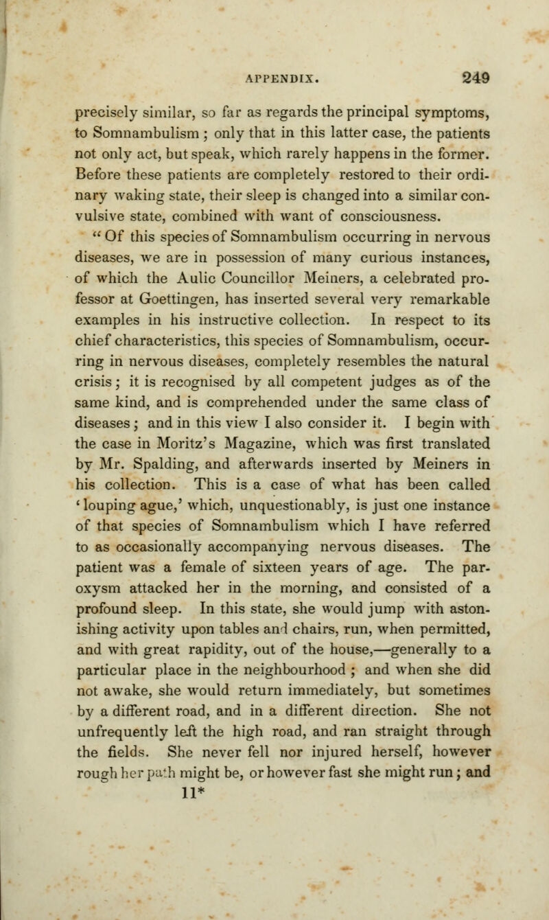 precisely similar, so far as regards the principal symptoms, to Somnambulism ; only that in this latter case, the patients not only act, but speak, which rarely happens in the former. Before these patients are completely restored to their ordi- nary waking state, their sleep is changed into a similar con- vulsive state, combined with want of consciousness.  Of this species of Somnambulism occurring in nervous diseases, we are in possession of many curious instances, of which the Aulic Councillor Meiners, a celebrated pro- fessor at Goettingen, has inserted several very remarkable examples in his instructive collection. In respect to its chief characteristics, this species of Somnambulism, occur- ring in nervous diseases, completely resembles the natural crisis; it is recognised by all competent judges as of the same kind, and is comprehended under the same class of diseases ; and in this view I also consider it. I begin with the case in Moritz's Magazine, which was first translated by Mr. Spalding, and afterwards inserted by Meiners in his collection. This is a case of what has been called ' louping ague,' which, unquestionably, is just one instance of that species of Somnambulism which I have referred to as occasionally accompanying nervous diseases. The patient was a female of sixteen years of age. The par- oxysm attacked her in the morning, and consisted of a profound sleep. In this state, she would jump with aston- ishing activity upon tables and chairs, run, when permitted, and with great rapidity, out of the house,—generally to a particular place in the neighbourhood ; and when she did not awake, she would return immediately, but sometimes by a different road, and in a different direction. She not unfrequently left the high road, and ran straight through the fields. She never fell nor injured herself, however rough her path might be, or however fast she might run; and 11*