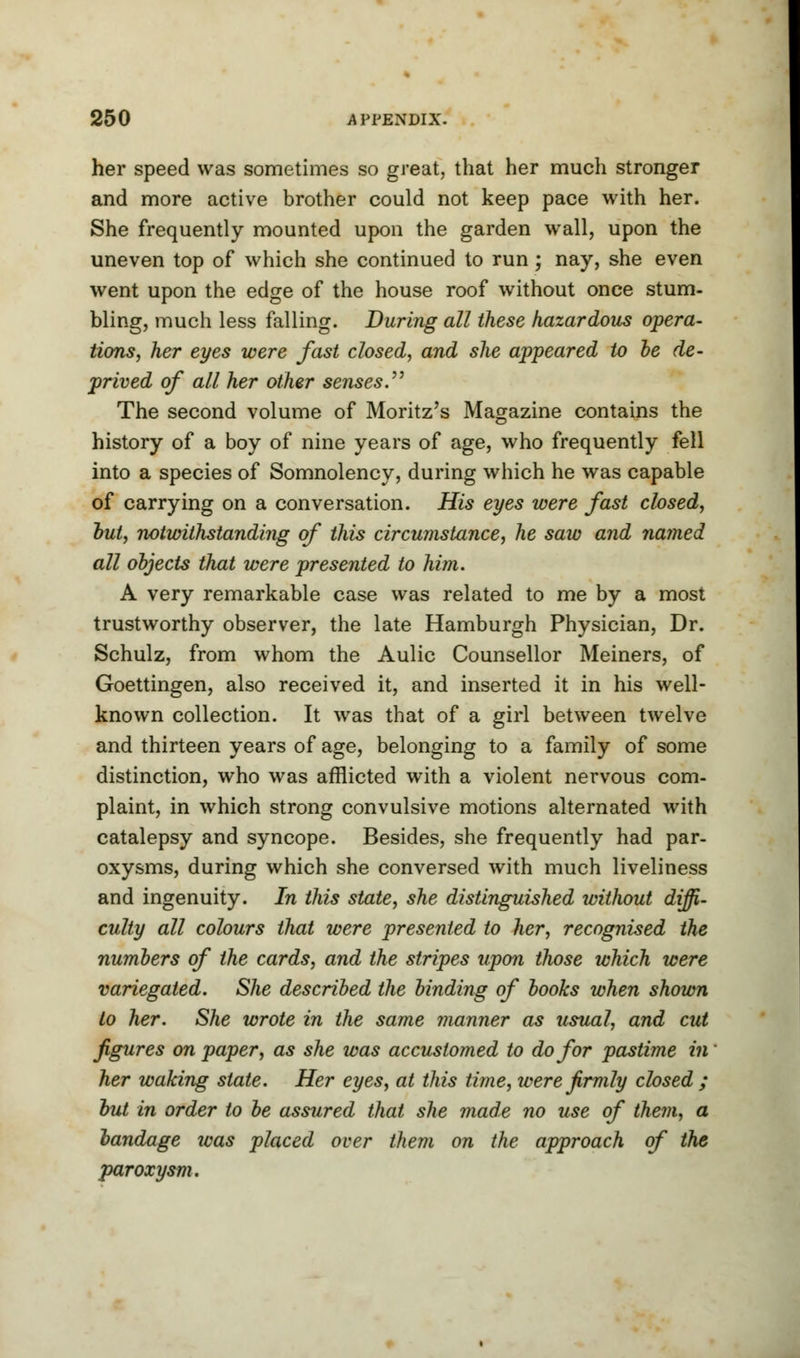 her speed was sometimes so great, that her much stronger and more active brother could not keep pace with her. She frequently mounted upon the garden wall, upon the uneven top of which she continued to run; nay, she even went upon the edge of the house roof without once stum- bling, much less falling. During all these hazardous opera- tions, her eyes were fast closed, and she appeared to he de- prived of all her other senses. The second volume of Moritz's Magazine contains the history of a boy of nine years of age, who frequently fell into a species of Somnolency, during which he was capable of carrying on a conversation. His eyes were fast closed, hut, notwithstanding of this circumstance, he saw and named all objects that were presented to him. A very remarkable case was related to me by a most trustworthy observer, the late Hamburgh Physician, Dr. Schulz, from whom the Aulic Counsellor Meiners, of Goettingen, also received it, and inserted it in his well- known collection. It was that of a girl between twelve and thirteen years of age, belonging to a family of some distinction, who was afflicted with a violent nervous com- plaint, in which strong convulsive motions alternated with catalepsy and syncope. Besides, she frequently had par- oxysms, during which she conversed with much liveliness and ingenuity. In this state, she distinguished without diffi- culty all colours that were presented to her, recognised the numbers of the cards, and the stripes upon those which were variegated. She described the binding of books when shown to her. She wrote in the same manner as usual, and cut figures on paper, as she was accustomed to do for pastime in her waking state. Her eyes, at this time, were firmly closed ; but in order to be assured that she made no use of them, a bandage was placed over them on the approach of the paroxysm.