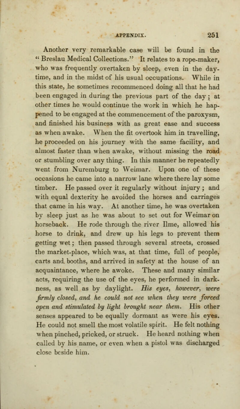 Another very remarkable case will be found in the  Breslau Medical Collections. It relates to a rope-maker, who was frequently overtaken by sleep, even in the day- time, and in the midst of his usual occupations. While in this state, he sometimes recommenced doing all that he had been engaged in during the previous part of the day • at other times he would continue the work in which he hap- pened to be engaged at the commencement of the paroxysm, and finished his business with as great ease and success as when awake. When the fit overtook him in travelling, he proceeded on his journey with the same facility, and almost faster than when awake, without missing the road or stumbling over any thing. In this manner he repeatedly went from Nuremburg to Weimar. Upon one of these occasions he came into a narrow lane where there lay some timber. He passed over it regularly without injury ; and with equal dexterity he avoided the horses and carriages that came in his way. At another time, he was overtaken by sleep just as he was about to set out for Weimar on horseback. He rode through the river lime, allowed his horse to drink, and drew up his legs to prevent them getting wet; then passed through several streets, crossed the market-place, which was, at that time, full of people, carts and booths, and arrived in safety at the house of an acquaintance, where he awoke. These and many similar acts, requiring the use of the eyes, he performed in dark- ness, as well as by daylight. His eyes, however, were firmly closed, and he could not see when they were forced open and stimulated by light brought near them. His other senses appeared to be equally dormant as were his eyes. He could not smell the most volatile spirit. He felt nothing when pinched, pricked, or struck. He heard nothing when called by his name, or even when a pistol was discharged close beside him.