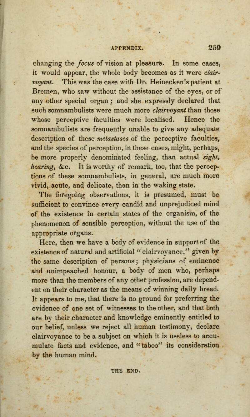 changing the focus of vision at pleasure. In some cases, it would appear, the whole body becomes as it were clair- voyant. This was the case with Dr. Heinecken's patient at Bremen, who saw without the assistance of the eyes, or of any other special organ ; and she expressly declared that such somnambulists were much more clairvoyant than those whose perceptive faculties were localised. Hence the somnambulists are frequently unable to give any adequate description of these metastases of the perceptive faculties, and the species of perception, in these cases, might, perhaps, be more properly denominated feeling, than actual sight, hearing, &c. It is worthy of remark, too, that the percep- tions of these somnambulists, in general, are much more vivid, acute, and delicate, than in the waking state. The foregoing observations, it is presumed, must be sufficient to convince every candid and unprejudiced mind of the existence in certain states of the organism, of the phenomenon of sensible perception, without the use of the appropriate organs. Here, then we have a body of evidence in support of the existence of natural and artificial  clairvoyance, given by the same description of persons; physicians of eminence and unimpeached honour, a body of men who, perhaps more than the members of any other profession, are depend- ent on their character as the means of winning daily bread. It appears to me, that there is no ground for preferring the evidence of one set of witnesses to the other, and that both are by their character and knowledge eminently entitled to our belief, unless we reject all human testimony, declare clairvoyance to be a subject on which it is useless to accu- mulate facts and evidence, and taboo its consideration by the human mind. THE END.