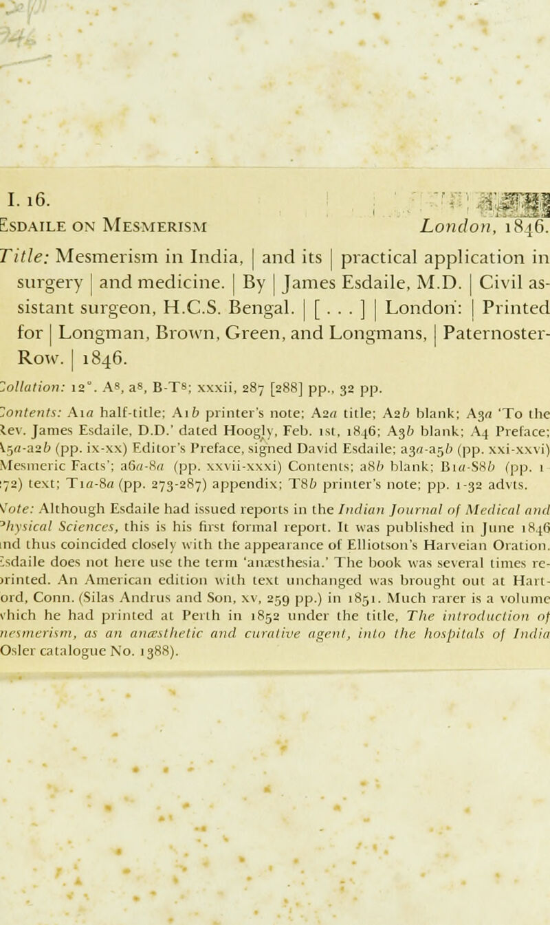 1.16. isdaile on Mesmerism London, 1846. Title: Mesmerism in India, | and its | practical application in surgery j and medicine, j By | James Esdaile, M.D. | Civil as- sistant surgeon, H.C.S. Bengal. | [ • • • ] | London: | Printed for I Longman, Brown, Green, and Longmans, | Paternoster- Row, j 1846. Zollation: 12°. As, as, B-TS; xxxii, 287 [288] pp., 32 pp. Zontents: An half-title; Aift printer's note; Aza title; Azb blank; A3« 'To the lev. James Esdaile, D.D.' dated Hoogly, Feb. 1st, 1846; A36 blank; A4 Preface; K^a-aib (pp. ix-xx) Editor's Preface, signed David Esdaile; a3<j-a5& (pp. xxi-xwi) Mesmeric Facts'; a6«-8o (pp. xxvii-xxxi) Contents; a86 blank; Bi«-SX/> (pp. 1 72) text; Tifl-8a (pp. 273-287) appendix; T86 printer's note; pp. 1-32 advts. \'ote: Although Esdaile had issued reports in the Indian Journal of Medical and Physical Sciences, this is his first formal report. It was published in June 1846 nd thus coincided closely with the appearance of Elliotson's Harveian Oration. isdaile does not hete use the term 'amesthesia.' The book was several limes re- united. An American edition with text unchanged was brought out at Hart- ord, Conn. (Silas Andrus and Son, xv, 259 pp.) in 1851. Much rarer is a volume vhich he had printed at Perth in 1852 under the title. The introduction o\ nesmerism, as an aruesthetic and curative agent, into the hospitals of India Osier catalogue No. 1388).