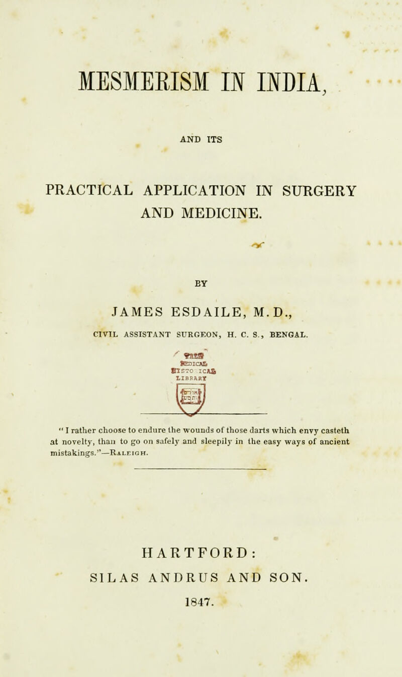 MESMERISM II INDIA, AND ITS PRACTICAL APPLICATION IN SURGERY AND MEDICINE. BY JAMES ESDAILE, M.D., CIVIL ASSISTANT SURGEON, H. C. S., BENGAL. BIS70 ICA& LIBRARY  I rather choose to endure the wounds of those darts which envy casteth at novelty, than to go on safely and sleepily in the easy ways of ancient mistakings.—Raleigh, HARTFORD: SILAS ANDRUS AND SON. 1847.