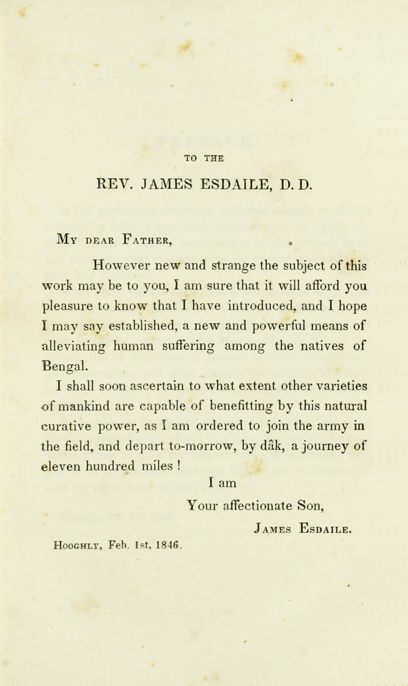 TO THE REV. JAMES ESDAILE, D. D. My DEAR FATHER, However new and strange the subject of this work may be to you, I am sure that it will afford you pleasure to know that I have introduced, and I hope I may say established, a new and powerful means of alleviating human suffering among the natives of Bengal. I shall soon ascertain to what extent other varieties of mankind are capable of benefitting by this natural curative power, as I am ordered to join the army in the field, and depart to-morrow, by dak, a journey of eleven hundred miles ! I am Your affectionate Son, James Esdaile. Hoochlv, Feb. 1st, 1846.