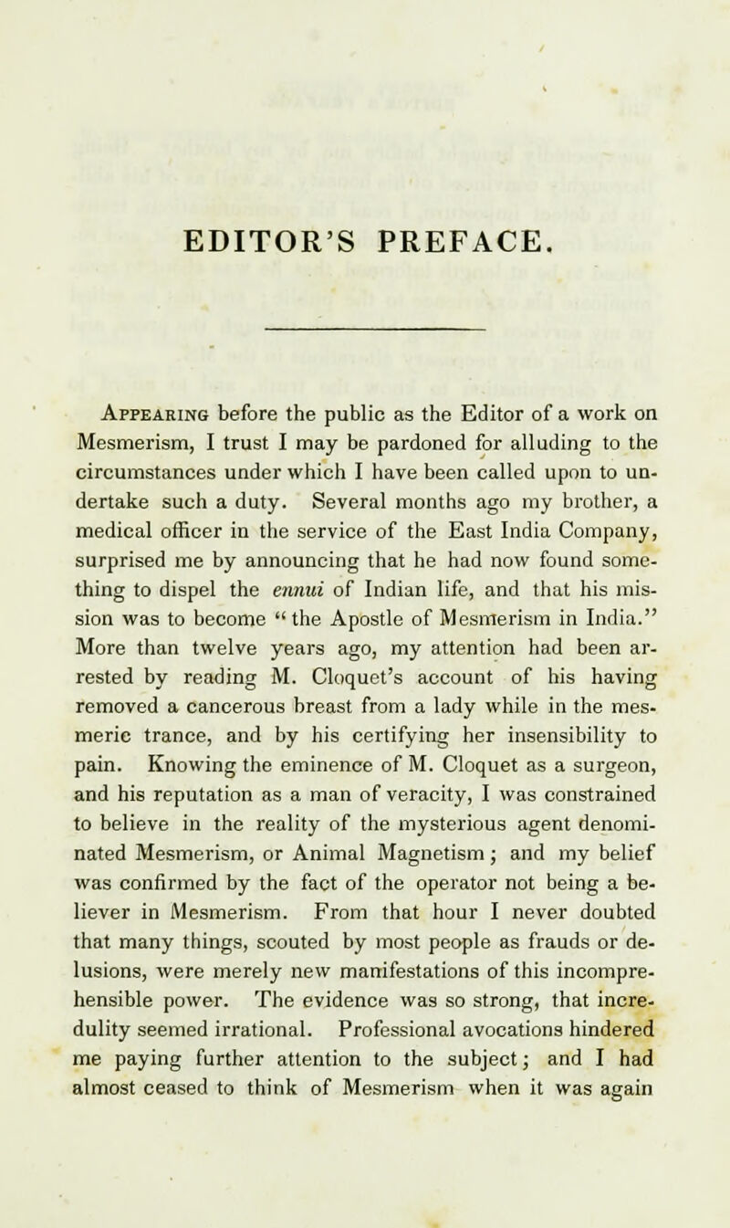 EDITOR'S PREFACE. Appearing before the public as the Editor of a work on Mesmerism, I trust I may be pardoned for alluding to the circumstances under which I have been called upon to un- dertake such a duty. Several months ago my brother, a medical officer in the service of the East India Company, surprised me by announcing that he had now found some- thing to dispel the ennui of Indian life, and that his mis- sion was to become  the Apostle of Mesmerism in India. More than twelve years ago, my attention had been ar- rested by reading M. Cloquet's account of his having removed a cancerous breast from a lady while in the mes- meric trance, and by his certifying her insensibility to pain. Knowing the eminence of M. Cloquet as a surgeon, and his reputation as a man of veracity, I was constrained to believe in the reality of the mysterious agent denomi- nated Mesmerism, or Animal Magnetism; and my belief was confirmed by the fact of the operator not being a be- liever in Mesmerism. From that hour I never doubted that many things, scouted by most people as frauds or de- lusions, were merely new manifestations of this incompre- hensible power. The evidence was so strong, that incre- dulity seemed irrational. Professional avocations hindered me paying further attention to the subject; and I had almost ceased to think of Mesmerism when it was again