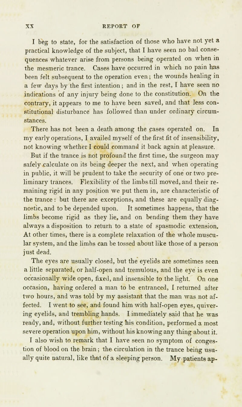 I beg to state, for the satisfaction of those who have not yet a practical knowledge of the subject, that I have seen no bad conse- quences whatever arise from persons being operated on when in the mesmeric trance. Cases have occurred in which no pain has been felt subsequent to the operation even; the wounds healing in a few days by the first intention; and in the rest, I have seen no indications of any injury being done to the constitution. On the contrary, it appears to me to have been saved, and that less con- stitutional disturbance has followed than under ordinary circum- stances. There has not been a death among the cases operated on. In my early operations, I availed myself of the first fit of insensibility, not knowing whether I could command it back again at pleasure. But if the trance is not profound the first time, the surgeon may safely calculate on its being deeper the next, and when operating in public, it will be prudent to take the security of one or two pre- liminary trances. Flexibility of the limbs till moved, and their re- maining rigid in any position we put them in, are characteristic of the trance : but there are exceptions, and these are equally diag- nostic, and to be depended upon. It sometimes happens, that the limbs become rigid as they lie, and on bending them they have always a disposition to return to a state of spasmodic extension. At other times, there is a complete relaxation of the whole muscu- lar system, and the limbs can be tossed about like those of a person just dead. The eyes are usually closed, but the eyelids are sometimes seen a little separated, or half-open and tremulous, and the eye is even occasionally wide open, fixed, and insensible to the light. On one occasion, having ordered a man to be entranced, I returned after two hours, and was told by my assistant that the man was not af- fected. I went to see, and found him with half-open eyes, quiver- ing eyelids, and trembling hands. I immediately said that he was ready, and, without further testing his condition, performed a most severe operation upon him, without his knowing any thing about it. I also wish to remark that I have seen no symptom of conges- tion of blood on the brain; the circulation in the trance being usu- ally quite natural, like that of a sleeping person. My patients ap-