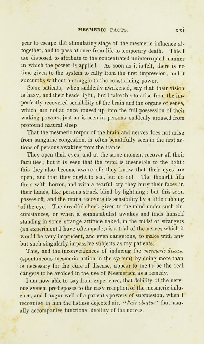 pear to escape the stimulating stage of the mesmeric influence al- together, and to pass at once from life to temporary death. This I am disposed to attribute to the concentrated uninterrupted manner in which the power is applied. As soon as it is felt, there is no time given to the system to rally from the first impression, and it succumbs without a struggle to the constraining power. Some patients, when suddenly awakened, say that their vision is hazy, and their heads light; but I take this to arise from the im- perfectly recovered sensibility of the brain and the organs of sense, which are not at once roused up into the full possession of their waking powers, just as is seen in persons suddenly aroused from profound natural sleep. That the mesmeric torpor of the brain and nerves does not arise from sanguine congestion, is often beautifully seen in the first ac- tions of persons awaking from the trance. They open their eyes, and at the same moment recover all their faculties; but it is seen that the pupil is insensible to the light: this they also become aware of; they know that their eyes are open, and that they ought to see, but do not. The thought fills them with horror, and with a fearful cry they bury their faces in their hands, like persons struck blind by lightning ; but this soon passes off, and the retina recovers its sensibility by a little rubbing ' of the eye. The dreadful shock given to the mind under such cir- cumstances, or when a somnambulist awakes and finds himself standing in some strange attitude naked, in the midst of strangers (an experiment I have often made,) is a trial of the nerves which it would be very imprudent, and even dangerous, to make with any but such singularly impassive subjects as my patients. This, and the inconveniences of indusing the mesmeric disease (spontaneous mesmeric action in the system) by doing more than is necessary for the cure of disease, appear to me to be the real dangers to be avoided in the use of Mesmerism as a remedy. I am now able to say from experience, that debility of the nerv- ous system predisposes to the easy reception of the mesmeric influ- ence, and I augur well of a patient's powers of submission, when I recognise in him the listless dejected air, I'airabattu that usu- ally accompanies functional debility of the nerves.