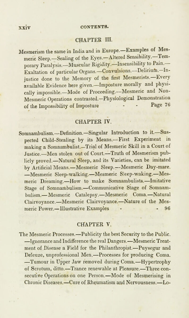 CHAPTER III. Mesmerism the same in India and in Europe.—Examples of Mes- meric Sleep.—Sealing of the Eyes—Altered Sensibility.—Tem- porary Paralysis.—Muscular Rigidity—Insensibility to Pain.— Exaltation of particular Organs.—Convulsions.—Delirium-In- justice done to the Memory of the first Mesmerists.—Every available Evidence here given.—Imposture morally and physi- cally impossible.—Mode of Proceeding.—Mesmeric and Non- Mesmeric Operations contrasted.—Physiological Demonstration of the Impossibility of Imposture - - Page 76 CHAPTER IV. Somnambulism.—Definition.—Singular Introduction to it.—Sus- pected Child-Stealing by its Means.—First Experiment in making a Somnambulist.—Trial of Mesmeric Skill in a Court of Justice.—Men stolen out of Court.—Truth of Mesmerism pub- licly proved.—Natural Sleep, and its Varieties, can be imitated by Artificial Means.—Mesmeric Sleep.—Mesmeric Day-mare. —Mesmeric Sleep-walking.—Mesmeric Sleep-waking.—Mes- meric Dreaming.—How to make Somnambulists.—Imitative Stage of Somnambulism.—Communicative Stage of Somnam- bulism.— Mesmeric Catalepsy.—Mesmeric Coma.—Natural Clairvoyance.—Mesmeric Clairvoyance.—Nature of the Mes- meric Power.— Illustrative Examples - - 96 CHAPTER V. The Mesmeric Processes.—Publicity the best Security to the Public. —Ignorance and Indifference the real Dangers.—Mesmeric Treat- ment of Disease a Field for the Philanthropist.—Puysegur and Deleuze, unprofessional Men.—Processes for producing Coma. —Tumour in Upper Jaw removed during Coma.—Hypertrophy of Scrotum, ditto.—Trance renewable at Pleasure.—Three con- secutive Operations on one Person.—Mode of Mesmerising in Chronic Diseases.—Cure of Rheumatism and Nervousness.—Lo-