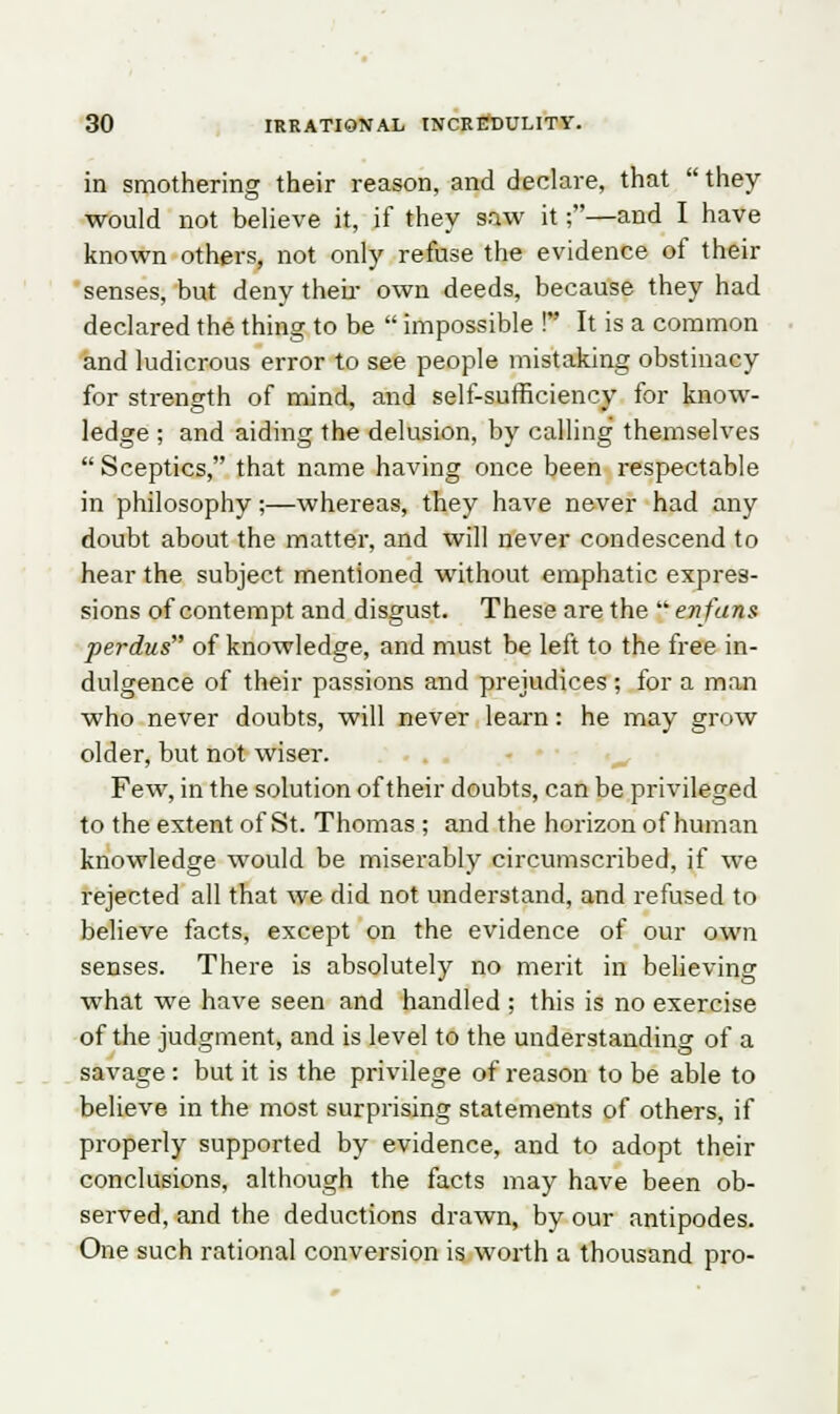 in smothering their reason, and declare, that  they would not believe it, if they saw it;—and I have known others, not only refuse the evidence of their senses, but deny their own deeds, because they had declared the thing to be  impossible ! It is a common and ludicrous error to see people mistaking obstinacy for strength of mind, and self-sufficiency for know- ledge ; and aiding the delusion, by calling themselves Sceptics, that name having once been respectable in philosophy;—whereas, they have never had any doubt about the matter, and will never condescend to hear the subject mentioned without emphatic expres- sions of contempt and disgust. These are the  enfans perdus of knowledge, and must be left to the free in- dulgence of their passions and prejudices ; for a man who never doubts, will never learn: he may grow older, but not wiser. Few, in the solution of their doubts, can be privileged to the extent of St. Thomas ; and the horizon of human knowledge would be miserably circumscribed, if we rejected all that we did not understand, and refused to believe facts, except on the evidence of our own senses. There is absolutely no merit in believing what we have seen and handled ; this is no exercise of the judgment, and is level to the understanding of a savage : but it is the privilege of reason to be able to believe in the most surprising statements of others, if properly supported by evidence, and to adopt their conclusions, although the facts may have been ob- served, and the deductions drawn, by our antipodes. One such rational conversion is worth a thousand pro-