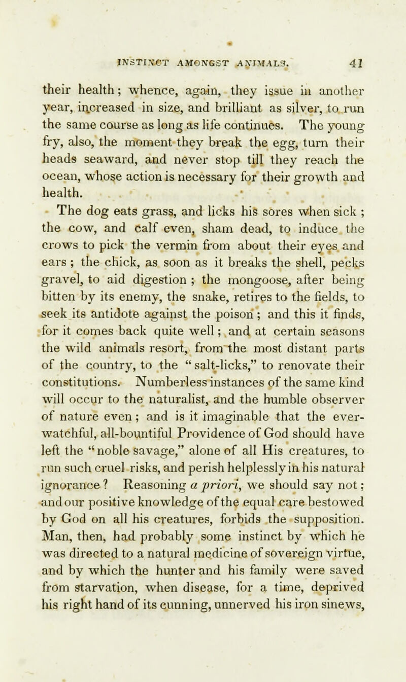 their health; whence, again, they issue in another year, increased in size, and brilliant as silver, to run the same course as long as life continues. The young fry, also, the moment they break the egg, turn their heads seaward, and never stop till they reach the ocean, whose action is necessary for their growth and health. The dog eats grass, and licks his sores when sick ; the cow, and calf even, sham dead, to induce the crows to pick the vermin from about their eyes and ears ; the chick, as soon as it breaks the shell, pecks gravel, to aid digestion ; the mongoose, after being bitten by its enemy, the snake, retires to the fields, to seek its antidote against the poison; and this it finds, for it comes back quite well; and at certain seasons the wild animals resort, from the most distant parts of the country, to the  salt-licks, to renovate their constitutions. Numberless instances of the same kind will occur to the naturalist, and the humble observer of nature even; and is it imaginable that the ever- watchful, all-bountiful Providence of God should have left the  noble savage, alone of all His creatures, to run such cruel risks, and perish helplessly in his natural ignorance ? Reasoning a priori, we should say not: and our positive knowledge of the equal care bestowed by God on all his creatures, forbids the supposition. Man, then, had probably some instinct by which he was directed to a natural medicine of sovereign virtue, and by which the hunter and his family were saved from starvation, when disease, for a time, deprived his right hand of its cunning, unnerved his iron sinews,