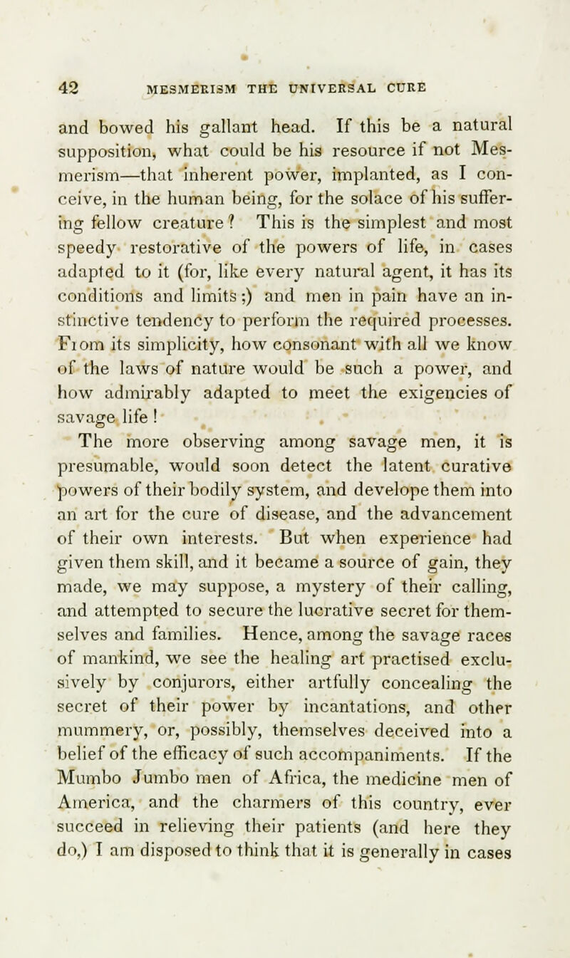 and bowed his gallant head. If this be a natural supposition, what could be his resource if not Mes- merism—that inherent power, implanted, as I con- ceive, in the human being, for the solace of his suffer- ing fellow creature ? This is the simplest and most speedy restorative of the powers of life, in cases adapted to it (for, like every natural agent, it has its conditions and limits;) and men in pain have an in- stinctive tendency to perform the required processes. Fi om its simplicity, how consonant with all we know of the laws of nature would be such a power, and how admirably adapted to meet the exigencies of savage life! The more observing among savage men, it is presumable, would soon detect the latent curative •powers of their bodily system, and developethem into an art for the cure of disease, and the advancement of their own interests. But when experience had given them skill, and it became a source of gain, they made, we may suppose, a mystery of their calling, and attempted to secure the lucrative secret for them- selves and families. Hence, among the savage races of mankind, we see the healing art practised exclu- sively by conjurors, either artfully concealing the secret of their power by incantations, and other mummery, or, possibly, themselves deceived into a belief of the efficacy of such accompaniments. If the Mum bo Jumbo men of Africa, the medicine men of America, and the charmers of this country, ever succeed in relieving their patients (and here they do,) I am disposed to think that it is generally in cases