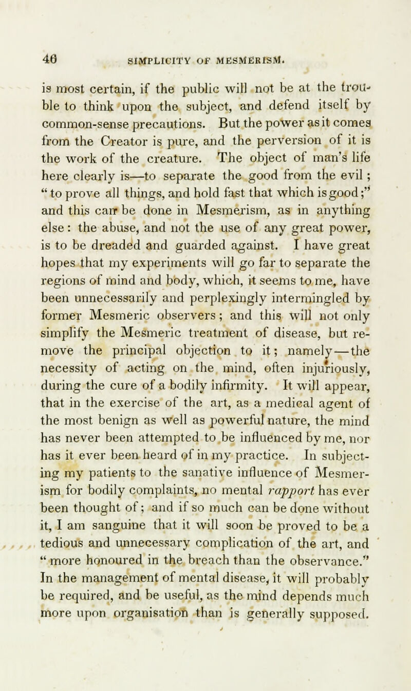 is most certain, if the public will not be at the trou- ble to think upon the subject, and defend itself by common-sense precautions. But the power as it cornea from the Creator is pure, and the perversion of it is the work of the creature. The object of man's life here clearly is—to separate the good from the evil; to prove all things, and hold fast that which is good; and this can- be done in Mesmerism, as in anything else: the abuse, and not the use of any great power, is to be dreaded and guarded against. I have great hopes that my experiments will go far to separate the regions of mind and body, which, it seems to me, have been unnecessarily and perplexingly intermingled by former Mesmeric observers; and this will not only simplify the Mesmeric treatment of disease, but re- move the principal objection to it; namely—the necessity of acting on the mind, often injuriously, during the cure of a bodily infirmity. It will appear, that in the exercise of the art, as a medical agent of the most benign as well as powerful nature, the mind has never been attempted to be influenced by me, nor has it ever been heard of in my practice. In subject- ing my patients to the sanative influence of Mesmer- ism for bodily complaints, no mental rapport has ever been thought of; and if so much can be done without it, I am sanguine that it will soon be proved to be a tedious and unnecessary complication of the art, and more honoured in the breach than the observance. In the management of mental disease, it will probably be required, and be useful, as the mind depends much more upon organisation than is generally supposed.