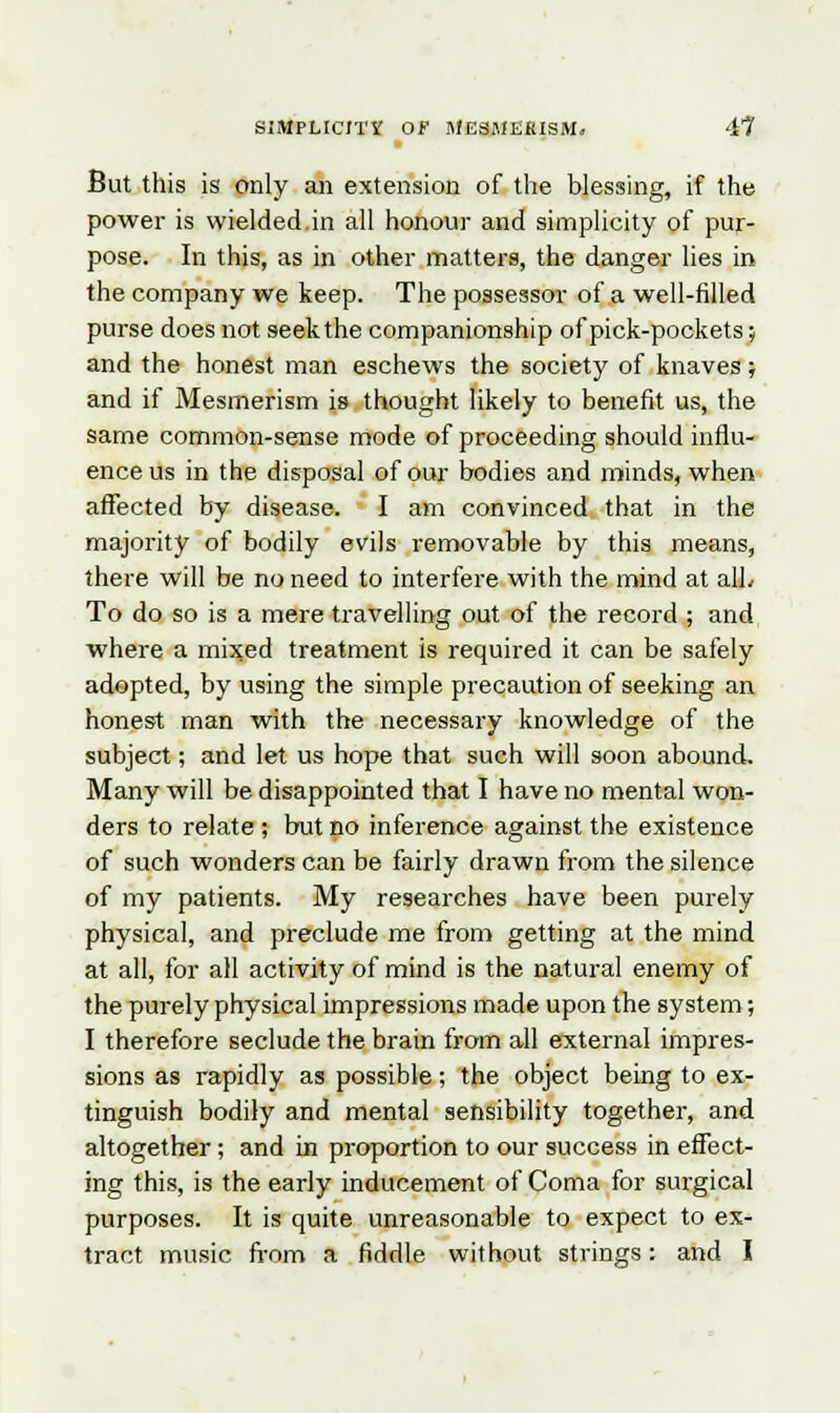 But this is only an extension of the blessing, if the power is wielded.in all honour and simplicity of pur- pose. In this, as in other matters, the danger lies in the company we keep. The possessor of a well-filled purse does not seek the companionship of pick-pockets; and the honest man eschews the society of knaves; and if Mesmerism is thought likely to benefit us, the same common-sense mode of proceeding should influ- ence us in the disposal of our bodies and minds, when affected by disease. I am convinced that in the majority of bodily evils removable by this means, there will be no need to interfere with the mind at alL To do so is a mere travelling out of the record ; and where a mixed treatment is required it can be safely adopted, by using the simple precaution of seeking an honest man with the necessary knowledge of the subject; and let us hope that such will soon abound. Many will be disappointed that I have no mental won- ders to relate ; but no inference against the existence of such wonders can be fairly drawn from the silence of my patients. My researches have been purely physical, and preclude me from getting at the mind at all, for all activity of mind is the natural enemy of the purely physical impressions made upon the system; I therefore seclude the brain from all external impres- sions as rapidly as possible; the object being to ex- tinguish bodily and mental sensibility together, and altogether; and in proportion to our success in effect- ing this, is the early inducement of Coma for surgical purposes. It is quite unreasonable to expect to ex- tract music from a fiddle without strings: and I